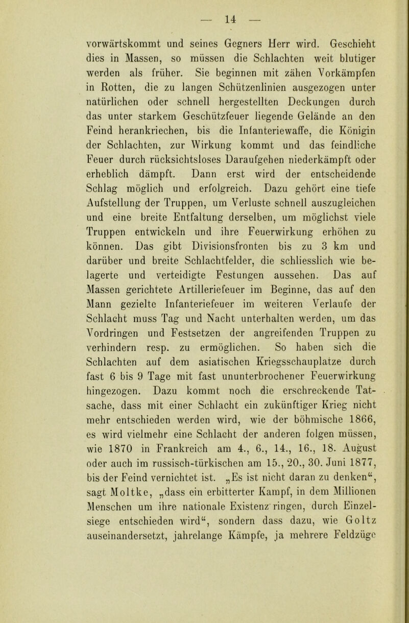 vorwärtskommt und seines Gegners Herr wird. Geschieht dies in Massen, so müssen die Schlachten weit blutiger werden als früher. Sie beginnen mit zähen Vorkämpfen in Rotten, die zu langen Schützenlinien ausgezogen unter natürlichen oder schnell hergestellten Deckungen durch das unter starkem Geschützfeuer liegende Gelände an den Feind herankriechen, bis die Infanteriewaffe, die Königin der Schlachten, zur Wirkung kommt und das feindliche Feuer durch rücksichtsloses Daraufgehen niederkämpft oder erheblich dämpft. Dann erst wird der entscheidende Schlag möglich und erfolgreich. Dazu gehört eine tiefe Aufstellung der Truppen, um Verluste schnell auszugleichen und eine breite Entfaltung derselben, um möglichst viele Truppen entwickeln und ihre Feuerwirkung erhöhen zu können. Das gibt Divisionsfronten bis zu 3 km und darüber und breite Schlachtfelder, die schliesslich wie be- lagerte und verteidigte Festungen aussehen. Das auf Massen gerichtete Artilleriefeuer im Beginne, das auf den Mann gezielte Infanteriefeuer im weiteren Verlaufe der Schlacht muss Tag und Nacht unterhalten werden, um das Vordringen und Festsetzen der angreifenden Truppen zu verhindern resp. zu ermöglichen. So haben sich die Schlachten auf dem asiatischen Kriegsschauplätze durch fast 6 bis 9 Tage mit fast ununterbrochener Feuerwirkung hingezogen. Dazu kommt noch die erschreckende Tat- sache, dass mit einer Schlacht ein zukünftiger Krieg nicht mehr entschieden werden wird, wie der böhmische 1866, es wird vielmehr eine Schlacht der anderen folgen müssen, wie 1870 in Frankreich am 4., 6., 14., 16., 18. August oder auch im russisch-türkischen am 15., 20., 30. Juni 1877, bis der Feind vernichtet ist. „Es ist nicht daran zu denken“, sagt Moltke, „dass ein erbitterter Kampf, in dem Millionen Menschen um ihre nationale Existenz ringen, durch Einzel- siege entschieden wird“, sondern dass dazu, wie Goltz auseinandersetzt, jahrelange Kämpfe, ja mehrere Feldzüge