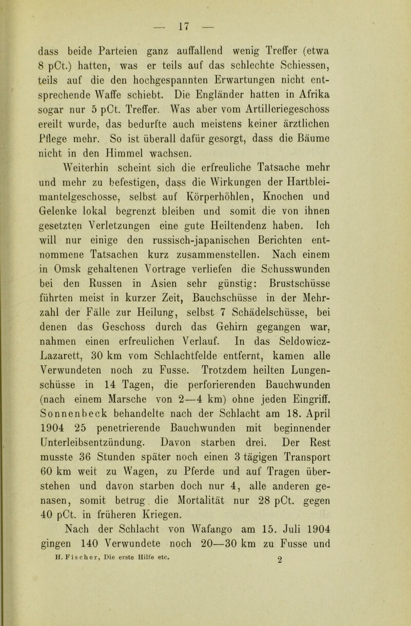 dass beide Parteien ganz auffallend wenig Treffer (etwa 8 pCt.) hatten, was er teils auf das schlechte Schiessen, teils auf die den hochgespannten Erwartungen nicht ent- sprechende Waffe schiebt. Die Engländer hatten in Afrika sogar nur 5 pCt. Treffer. Was aber vom Artillcriegeschoss ereilt wurde, das bedurfte auch meistens keiner ärztlichen Fliege mehr. So ist überall dafür gesorgt, dass die Bäume nicht in den Himmel wachsen. Weiterhin scheint sich die erfreuliche Tatsache mehr und mehr zu befestigen, dass die Wirkungen der Hartblei- mantelgeschosse, selbst auf Körperhöhlen, Knochen und Gelenke lokal begrenzt bleiben und somit die von ihnen gesetzten Verletzungen eine gute Heiltendenz haben. Ich will nur einige den russisch-japanischen Berichten ent- nommene Tatsachen kurz zusammenstellen. Nach einem in Omsk gehaltenen Vortrage verliefen die Schusswunden bei den Russen in Asien sehr günstig: Brustschüsse führten meist in kurzer Zeit, Bauchschüsse in der Mehr- zahl der Fälle zur Heilung, selbst 7 Schädelschüsse, bei denen das Geschoss durch das Gehirn gegangen war, nahmen einen erfreulichen Verlauf. In das Seldowicz- Lazarett, 30 km vom Schlachtfelde entfernt, kamen alle Verwundeten noch zu Fusse. Trotzdem heilten Lungen- schüsse in 14 Tagen, die perforierenden Bauchwunden (nach einem Marsche von 2—4 km) ohne jeden Eingriff. Sonnenbeck behandelte nach der Schlacht am 18. April 1904 25 penetrierende Bauchwunden mit beginnender Unterleibsentzündung. Davon starben drei. Der Rest musste 36 Stunden später noch einen 3 tägigen Transport 60 km weit zu Wagen, zu Pferde und auf Tragen über- stehen und davon starben doch nur 4, alle anderen ge- nasen, somit betrug die Mortalität nur 28 pCt. gegen 40 pCt. in früheren Kriegen. Nach der Schlacht von Wafango am 15. Juli 1904 gingen 140 Verwundete noch 20—30 km zu Fusse und H. Fischer, Die erste Hilfe etc. 2