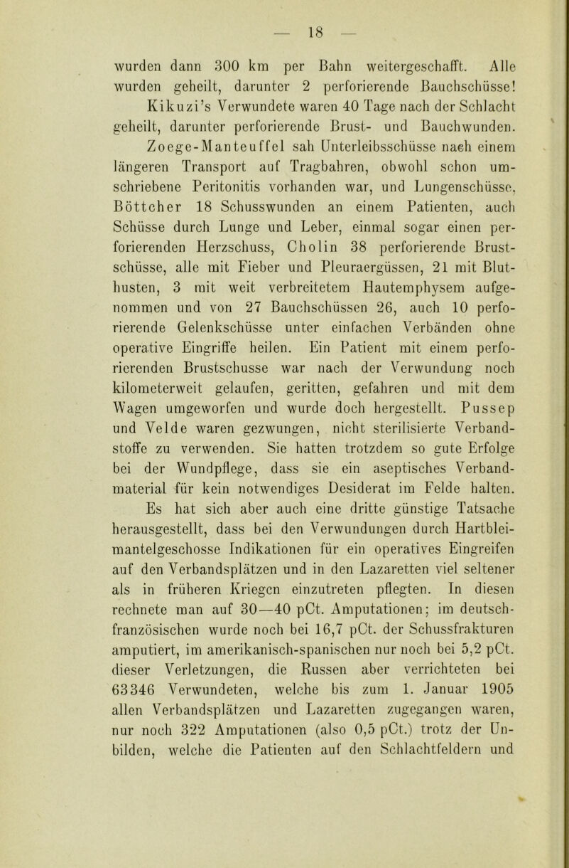 wurden dann 300 km per Bahn weitergeschafft. Alle wurden geheilt, darunter 2 perforierende Bauchschüsse! Kikuzi’s Verwundete waren 40 Tage nach der Schlacht geheilt, darunter perforierende Brust- und Bauchwunden. Zoege-Man teuf fei sah Unterleibsschüsse nach einem längeren Transport auf Tragbahren, obwohl schon um- schriebene Peritonitis vorhanden war, und Lungenschüsse, Böttcher 18 Schusswunden an einem Patienten, auch Schüsse durch Lunge und Leber, einmal sogar einen per- forierenden Herzschuss, Cholin 38 perforierende Brust- schüsse, alle mit Fieber und Pleuraergüssen, 21 mit Blut- husten, 3 mit weit verbreitetem Hautemphysem aufge- nommen und von 27 Bauchschüssen 26, auch 10 perfo- rierende Gelenkschüsse unter einfachen Verbänden ohne operative Eingriffe heilen. Ein Patient mit einem perfo- rierenden Brustschusse war nach der Verwundung noch kilometerweit gelaufen, geritten, gefahren und mit dem Wagen umgeworfen und wurde doch hergestellt. Pussep und Velde waren gezwungen, nicht sterilisierte Verband- stoffe zu verwenden. Sie hatten trotzdem so gute Erfolge bei der Wundpflege, dass sie ein aseptisches Verband- material für kein notwendiges Desiderat im Felde halten. Es hat sich aber auch eine dritte günstige Tatsache herausgestellt, dass bei den Verwundungen durch Hartblei- mantelgeschosse Indikationen für ein operatives Eingreifen auf den Verbandsplätzen und in den Lazaretten viel seltener als in früheren Kriegen einzutreten pflegten. In diesen rechnete man auf 30—40 pCt. Amputationen; im deutsch- französischen wurde noch bei 16,7 pCt. der Schussfrakturen amputiert, im amerikanisch-spanischen nur noch bei 5,2 pCt. dieser Verletzungen, die Russen aber verrichteten bei 63346 Verwundeten, welche bis zum 1. Januar 1905 allen Verbandsplätzen und Lazaretten zugegangen waren, nur noch 322 Amputationen (also 0,5 pCt.) trotz der Un- bilden, welche die Patienten auf den Schlachtfeldern und