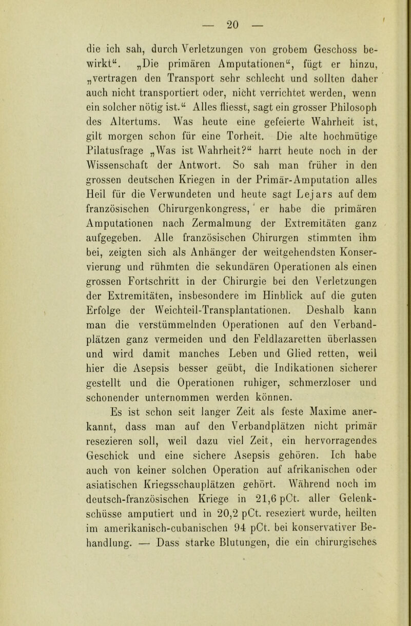 i die ich sah, durch Verletzungen von grobem Geschoss be- wirkt“. „Die primären Amputationen“, fügt er hinzu, „vertragen den Transport sehr schlecht und sollten daher auch nicht transportiert oder, nicht verrichtet werden, wenn ein solcher nötig ist.“ Alles fliesst, sagt ein grosser Philosoph des Altertums. Was heute eine gefeierte Wahrheit ist, gilt morgen schon für eine Torheit. Die alte hochmütige Pilatusfrage „Was ist Wahrheit?“ harrt heute noch in der Wissenschaft der Antwort. So sah man früher in den grossen deutschen Kriegen in der Primär-Amputation alles Pleil für die Verwundeten und heute sagt Lejars auf dem französischen Chirurgenkongress, er habe die primären Amputationen nach Zermalmung der Extremitäten ganz aufgegeben. Alle französischen Chirurgen stimmten ihm bei, zeigten sich als Anhänger der weitgehendsten Konser- vierung und rühmten die sekundären Operationen als einen grossen Fortschritt in der Chirurgie bei den Verletzungen der Extremitäten, insbesondere im Hinblick auf die guten Erfolge der Weichteil-Transplantationen. Deshalb kann man die verstümmelnden Operationen auf den Verband- plätzen ganz vermeiden und den Feldlazaretten überlassen und wird damit manches Leben und Glied retten, weil hier die Asepsis besser geübt, die Indikationen sicherer gestellt und die Operationen ruhiger, schmerzloser und schonender unternommen werden können. Es ist schon seit langer Zeit als feste Maxime aner- kannt, dass man auf den Verbandplätzen nicht primär resezieren soll, weil dazu viel Zeit, ein hervorragendes Geschick und eine sichere Asepsis gehören. Ich habe auch von keiner solchen Operation auf afrikanischen oder asiatischen Kriegsschauplätzen gehört. Während noch im deutsch-französischen Kriege in 21,6 pCt. aller Gelenk- schüsse amputiert und in 20,2 pCt. reseziert wurde, heilten im amerikanisch-cubanischen 94 pCt. bei konservativer Be- handlung. — Dass starke Blutungen, die ein chirurgisches