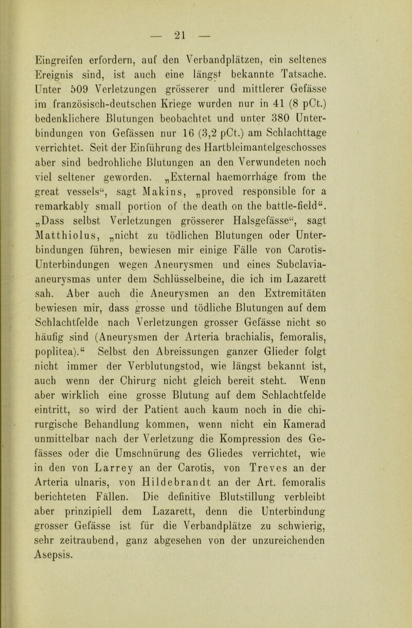 Eingreifen erfordern, auf den Verbandplätzen, ein seltenes Ereignis sind, ist auch eine längst bekannte Tatsache. Unter 509 Verletzungen grösserer und mittlerer Gefässe im französisch-deutschen Kriege wurden nur in 41 (8 pCt.) bedenklichere Blutungen beobachtet und unter 380 Unter- bindungen von Gefässen nur 16 (3,2 pCt.) am Schlachttage verrichtet. Seit der Einführung des Hartbleimantclgeschosses aber sind bedrohliche Blutungen an den Verwundeten noch viel seltener geworden. „ Extern al haemorrhäge from the great vessels“, sagt Makins, „proved responsible for a remarkably small portion of the death on the battle-field“. „Dass selbst Verletzungen grösserer Halsgefässe“, sagt Matthiolus, „nicht zu tödlichen Blutungen oder Unter- bindungen führen, bewiesen mir einige Fälle von Carotis- Unterbindungen wegen Aneurysmen und eines Subclavia- aneurysmas unter dem Schlüsselbeine, die ich im Lazarett sah. Aber auch die Aneurysmen an den Extremitäten bewiesen mir, dass grosse und tödliche Blutungen auf dem Schlachtfelde nach Verletzungen grosser Gefässe nicht so häufig sind (Aneurysmen der Arteria brachialis, femoralis, poplitea).“ Selbst den Abreissungen ganzer Glieder folgt nicht immer der Verblutungstod, wie längst bekannt ist, auch wenn der Chirurg nicht gleich bereit steht. Wenn aber wirklich eine grosse Blutung auf dem Schlachtfelde eintritt, so wird der Patient auch kaum noch in die chi- rurgische Behandlung kommen, wenn nicht ein Kamerad unmittelbar nach der Verletzung die Kompression des Ge- fässes oder die Umschnürung des Gliedes verrichtet, wie in den von Larrey an der Carotis, von Treves an der Arteria ulnaris, von Hildebrandt an der Art. femoralis berichteten Fällen. Die definitive Blutstillung verbleibt aber prinzipiell dem Lazarett, denn die Unterbindung grosser Gefässe ist für die Verbandplätze zu schwierig, sehr zeitraubend, ganz abgesehen von der unzureichenden Asepsis.