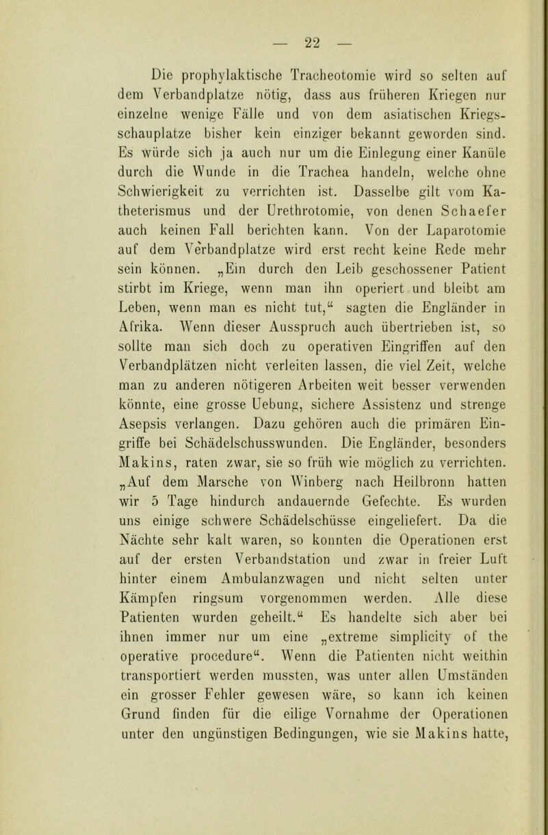 Die prophylaktische Tracheotomie wird so selten auf dem Verbandplätze nötig, dass aus früheren Kriegen nur einzelne wenige Fälle und von dem asiatischen Kriegs- schauplätze bisher kein einziger bekannt geworden sind. Es würde sich ja auch nur um die Einlegung einer Kanüle durch die Wunde in die Trachea handeln, welche ohne Schwierigkeit zu verrichten ist. Dasselbe gilt vom Ka- theterismus und der Urethrotomie, von denen Schaefer auch keinen Fall berichten kann. Von der Laparotomie auf dem ATerbandplatze wird erst recht keine Rede mehr sein können. „Ein durch den Leib geschossener Patient stirbt im Kriege, wenn man ihn operiert und bleibt am Leben, wenn man es nicht tut,“ sagten die Engländer in Afrika. Wenn dieser Ausspruch auch übertrieben ist, so sollte man sich doch zu operativen Eingriffen auf den Verbandplätzen nicht verleiten lassen, die viel Zeit, welche man zu anderen nötigeren Arbeiten weit besser verwenden könnte, eine grosse Uebung, sichere Assistenz und strenge Asepsis verlangen. Dazu gehören auch die primären Ein- griffe bei Schädelschusswunden. Die Engländer, besonders Makins, raten zwar, sie so früh wie möglich zu verrichten. „Auf dem Marsche von Winberg nach Heilbronn hatten wir 5 Tage hindurch andauernde Gefechte. Es wurden uns einige schwere Schädelschüsse eingeliefert. Da die Nächte sehr kalt waren, so konnten die Operationen erst auf der ersten Verbandstation und zwar in freier Luft hinter einem Ambulanzwagen und nicht selten unter Kämpfen ringsum vorgenommen werden. Alle diese Patienten wurden geheilt.“ Es handelte sich aber bei ihnen immer nur um eine „extreme simplicity of the operative procedure“. Wenn die Patienten nicht weithin transportiert werden mussten, was unter allen Umständen ein grosser Fehler gewesen wäre, so kann ich keinen Grund finden für die eilige Vornahme der Operationen unter den ungünstigen Bedingungen, wie sie Makins hatte,