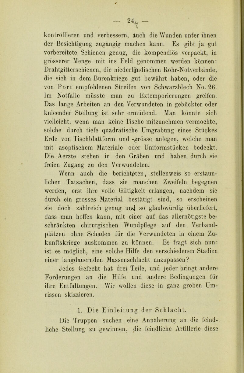 kontrollieren und verbessern, auch die Wunden unter ihnen der Besichtigung zugängig machen kann. Es gibt ja gut vorbereitete Schienen genug, die kompendiös verpackt, in grösserer Menge mit ins Feld genommen werden können: Drahtgitterschienen, die niederländischen Rohr-Notverbände, die sich in dem Burenkriege gut bewährt haben, oder die von Port empfohlenen Streifen von Schwarzblech No. 26. Im Notfälle müsste man zu Extemporierungen greifen. Das lange Arbeiten an den Verwundeten in gebückter oder knieender Stellung ist sehr ermüdend. Man könnte sich vielleicht, wenn man keine Tische mitzunehmen vermochte, solche durch tiefe quadratische Umgrabung eines Stückes Erde von Tischblattform und -grosse anlegen, welche man mit aseptischem Materiale oder Uniformstücken bedeckt. Die Aerzte stehen in den Gräben und haben durch sie freien Zugang zu den Verwundeten. Wenn auch die berichteten, stellenweis so erstaun- lichen Tatsachen, dass sie manchen Zweifeln begegnen werden, erst ihre volle Giltigkeit erlangen, nachdem sie durch ein grosses Material bestätigt sind, so erscheinen sie doch zahlreich genug urwj so glaubwürdig überliefert, dass man hoffen kann, mit einer auf das allernötigste be- schränkten chirurgischen Wundpflege auf den Verband- plätzen ohne Schaden für die Verwundeten in einem Zu- kunftskriege auskommen zu können. Es fragt sich nun: ist es möglich, eine solche Hilfe den verschiedenen Stadien einer langdauernden Massenschlacht anzupassen? Jedes Gefecht hat drei Teile, und jeder bringt andere Forderungen an die Hilfe und andere Bedingungen für ihre Entfaltungen. Wir wollen diese in ganz groben Um- rissen skizzieren. 1. Die Einleitung der Schlacht. Die Truppen suchen eine Annäherung an die feind- liche Stellung zu gewinnen, die feindliche Artillerie diese
