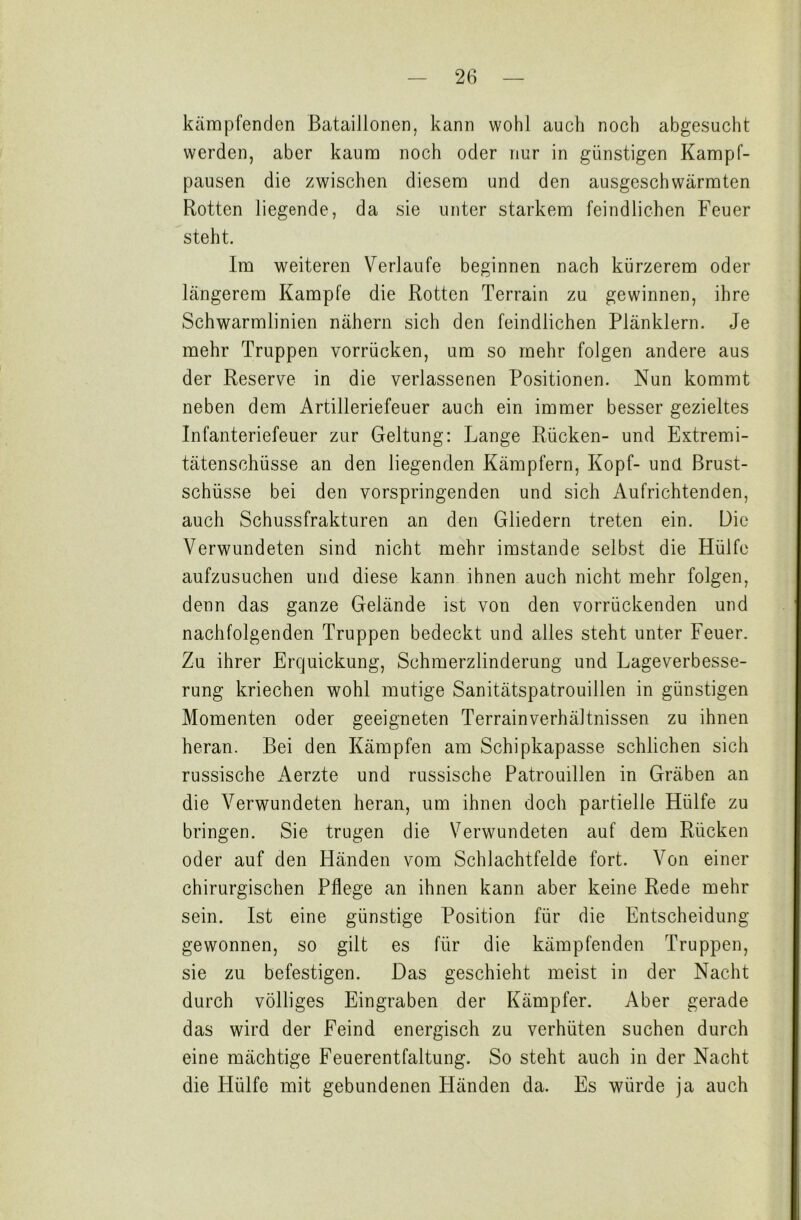 kämpfenden Bataillonen, kann wohl auch noch abgesucht werden, aber kaum noch oder nur in günstigen Kampf- pausen die zwischen diesem und den ausgeschwärmten Rotten liegende, da sie unter starkem feindlichen Feuer steht. Im weiteren Verlaufe beginnen nach kürzerem oder längerem Kampfe die Rotten Terrain zu gewinnen, ihre Schwarmlinien nähern sich den feindlichen Plänklern. Je mehr Truppen vorrücken, um so mehr folgen andere aus der Reserve in die verlassenen Positionen. Nun kommt neben dem Artilleriefeuer auch ein immer besser gezieltes Infanteriefeuer zur Geltung: Lange Rücken- und Extremi- tätenschüsse an den liegenden Kämpfern, Kopf- und Brust- schüsse bei den vorspringenden und sich Aufrichtenden, auch Schussfrakturen an den Gliedern treten ein. Die Verwundeten sind nicht mehr imstande selbst die Hülfe aufzusuchen und diese kann ihnen auch nicht mehr folgen, denn das ganze Gelände ist von den vorrückenden und nachfolgenden Truppen bedeckt und alles steht unter Feuer. Zu ihrer Erquickung, Schmerzlinderung und Lageverbesse- rung kriechen wohl mutige Sanitätspatrouillen in günstigen Momenten oder geeigneten Terrain Verhältnissen zu ihnen heran. Bei den Kämpfen am Schipkapasse schlichen sich russische Aerzte und russische Patrouillen in Gräben an die Verwundeten heran, um ihnen doch partielle Hülfe zu bringen. Sie trugen die Verwundeten auf dem Rücken oder auf den Händen vom Schlachtfelde fort. Von einer chirurgischen Pflege an ihnen kann aber keine Rede mehr sein. Ist eine günstige Position für die Entscheidung gewonnen, so gilt es für die kämpfenden Truppen, sie zu befestigen. Das geschieht meist in der Nacht durch völliges Eingraben der Kämpfer. Aber gerade das wird der Feind energisch zu verhüten suchen durch eine mächtige Feuerentfaltung. So steht auch in der Nacht die Hülfe mit gebundenen Händen da. Es würde ja auch