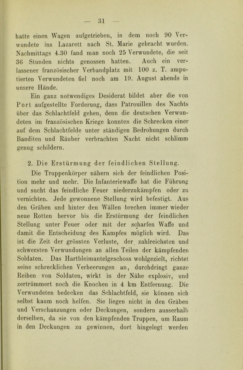 hatte einen Wagen aufgetrieben, in dem noch 90 Ver- wundete ins Lazarett nach St. Marie gebracht wurden. Nachmittags 4.30 fand man noch 25 Verwundete, die seit 36 Stunden nichts genossen hatten. Auch ein ver- lassener französischer Verbandplatz mit 100 z. T. ampu- tierten Verwundeten fiel noch am 19. August abends in unsere Hände. Ein ganz notwendiges Desiderat bildet aber die von Port aufgestellte Forderung, dass Patrouillen des Nachts über das Schlachtfeld gehen, denn die deutschen Verwun- deten im französischen Kriege konnten die Schrecken einer auf dem Schlachtfelde unter ständigen Bedrohungen durch Banditen und Räuber verbrachten Nacht nicht schlimm genug schildern. 2. Die Erstürmung der feindlichen Stellung. Die Truppenkörper nähern sich der feindlichen Posi- tion mehr und mehr. Die Infanteriewaffe hat die Führung und sucht das feindliche Feuer niederzukämpfen oder zu vernichten. Jede gewonnene Stellung wird befestigt. Aus den Gräben und hinter den Wällen brechen immer wieder neue Rotten hervor bis die Erstürmung der feindlichen Stellung unter Feuer oder mit der scharfen Waffe und damit die Entscheidung des Kampfes möglich wird. Das ist die Zeit der grössten Verluste, der zahlreichsten und schwersten Verwundungen an allen Teilen der kämpfenden Soldaten. Das Hartbleimantelgeschoss wohlgezielt, richtet seine schrecklichen Verheerungen an, durchdringt ganze Reihen von Soldaten, wirkt in der Nähe explosiv, und zertrümmert noch die Knochen in 4 km Entfernung. Die Verwundeten bedecken das Schlachtfeld, sie können sich selbst kaum noch helfen. Sie liegen nicht in den Gräben und Verschanzungen oder Deckungen, sondern ausserhalb derselben, da sie von den kämpfenden Truppen, um Raum in den Deckungen zu gewinnen, dort hingelegt werden