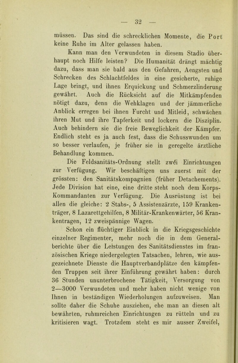 müssen. Das sind die schrecklichen Momente, die Port keine Ruhe im Alter gelassen haben. Kann man den Verwundeten in diesem Stadio über- haupt noch Hilfe leisten? Die Plumanität drängt mächtig dazu, dass man sie bald aus den Gefahren, Aengsten und Schrecken des Schlachtfeldes in eine gesicherte, ruhige Lage bringt, und ihnen Erquickung und Schmerzlinderung gewährt. Auch die Rücksicht auf die Mitkämpfenden nötigt dazu, denn die Wehklagen und der jämmerliche Anblick erregen bei ihnen Furcht und Mitleid, schwächen ihren Mut und ihre Tapferkeit und lockern die Disziplin. Auch behindern sie die freie Beweglichkeit der Kämpfer. Endlich steht es ja auch fest, dass die Schusswunden um so besser verlaufen, je früher sie in geregelte ärztliche Behandlung kommen. Die Feldsanitäts-Ordnung stellt zwöi Einrichtungen zur Verfügung. Wir beschäftigen uns zuerst mit der grössten: den Sanitätskompagnien (früher Detachements). Jede Division hat eine, eine dritte steht noch dem Korps- Kommandanten zur Verfügung. Die Ausrüstung ist bei allen die gleiche: 2 Stabs-, 5 Assistenzärzte, 159 Kranken- träger, 8 Lazarettgehilfen, 8 Militär-Krankenwärter, 56 Kran- kentragen, 12 zweispännige Wagen. Schon ein flüchtiger Einblick in die Kriegsgeschichte einzelner Regimenter, mehr noch die in dem General- berichte über die Leistungen des Sanitätsdienstes im fran- zösischen Kriege niedergelegten Tatsachen, lehren, wie aus- gezeichnete Dienste die Hauptverbandplätze den kämpfen- den Truppen seit ihrer Einführung gewährt haben: durch 36 Stunden ununterbrochene Tätigkeit, Versorgung von 2—3000 Verwundeten und mehr haben nicht wenige von Ihnen in beständigen Wiederholungen aufzuweisen. Man sollte daher die Schuhe ausziehen, ehe man an diesen alt bewährten, ruhmreichen Einrichtungen zu rütteln und zu kritisieren wagt. Trotzdem steht es mir ausser Zweifel,