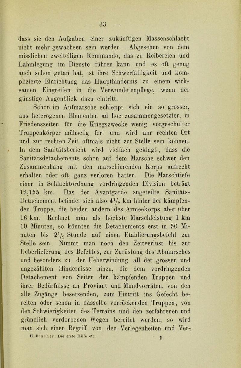 dass sie den Aufgaben einer zukünftigen Massenschlacht nicht mehr gewachsen sein werden. Abgesehen von dem misslichen zweiteiligen Kommando, das zu Reibereien und. Lahmlegung im Dienste führen kann und es oft genug auch schon getan hat, ist ihre Schwerfälligkeit und kom- plizierte Einrichtung das Haupthindernis zu einem wirk- samen Eingreifen in die Verwundetenpflege, wenn der günstige Augenblick dazu eintritt. Schon im Aufmärsche schleppt sich ein so grosser, aus heterogenen Elementen ad hoc zusammengesetzter, in Friedenszeiten für die Kriegszwecke wenig vorgeschulter Truppenkörper mühselig fort und wird am’ rechten Ort und zur rechten Zeit oftmals nicht zur Stelle sein können. In dem Sanitätsbericht wird vielfach geklagt, dass die Sanitätsdetachements schon auf dem Marsche schwer den Zusammenhang mit den marschierenden Korps aufrecht erhalten oder oft ganz verloren hatten. Die Marschtiefe einer in Schlachtordnung vordringenden Division beträgt 12,155 km. Das der Avantgarde zugeteilte Sanitäts- Detachement befindet sich also 41/* km hinter der kämpfen- den Truppe, die beiden andern des Armeekorps aber über 16 km. Rechnet man als höchste Marschleistung 1 km 10 Minuten, so könnten die Detachements erst in 50 Mi- nuten bis 21/2 Stunde auf einen Etablierungsbefehl zur Stelle sein. Nimmt man noch den Zeitverlust bis zur Ueberlieferung des Befehles, zur Zurüstung des Abmarsches und besonders zu der Ueberwindung all der grossen und ungezählten Hindernisse hinzu, die dem vordringenden Detachement von Seiten der kämpfenden Truppen und ihrer Bedürfnisse an Proviant und Mundvorräten, von den alle Zugänge besetzenden, zum Eintritt ins Gefecht be- reiten oder schon in dasselbe vorrückenden Truppen, von den Schwierigkeiten des Terrains und den zerfahrenen und gründlich verdorbenen Wegen bereitet werden, so wird man sich einen Begriff von den Verlegenheiten und Ver- H. Fischor, Die erste Hilfe etc. 3