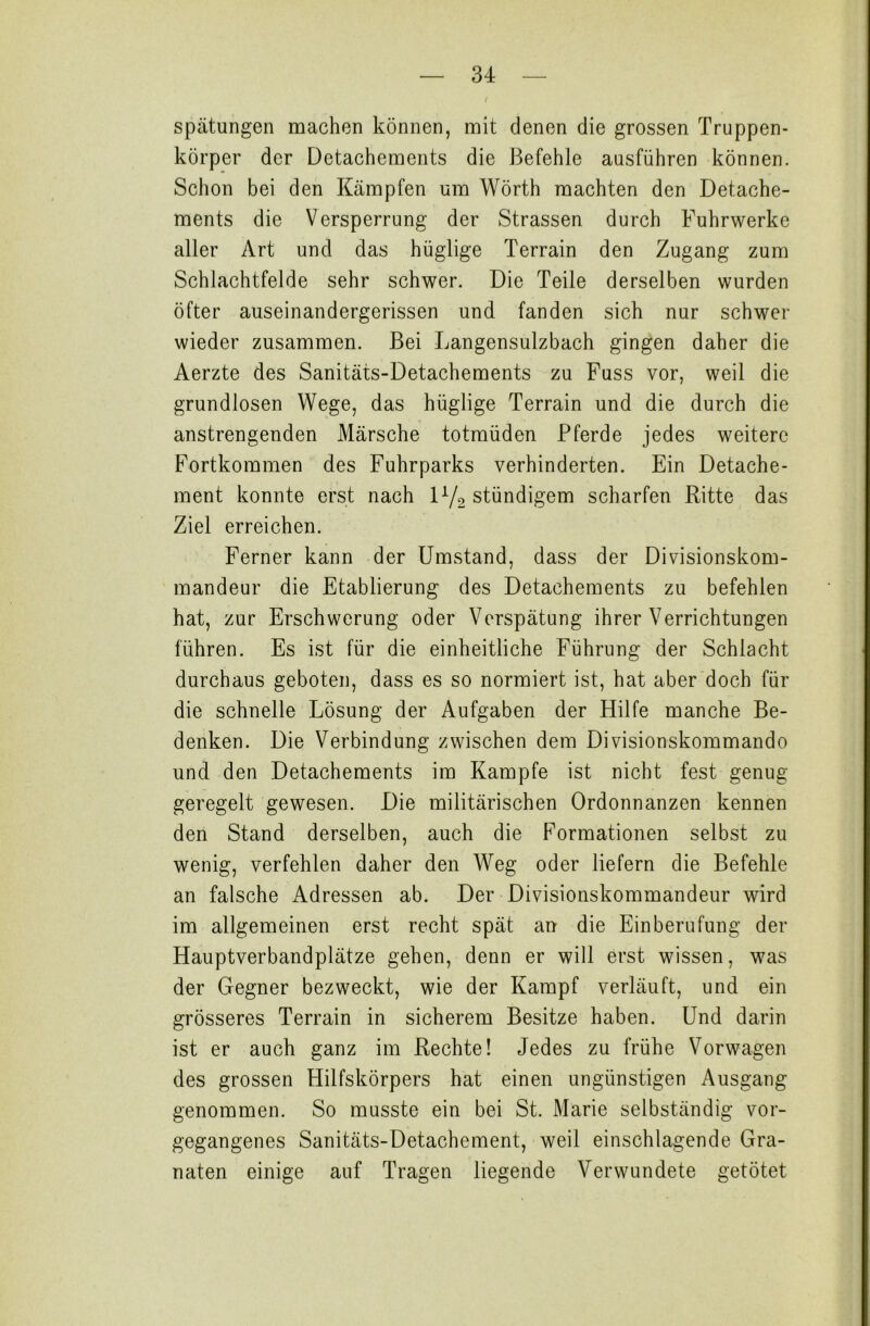 / spätungen machen können, mit denen die grossen Truppen- körper der Detachements die Befehle ausführen können. Schon bei den Kämpfen um Wörth machten den Detache- ments die Versperrung der Strassen durch Fuhrwerke aller Art und das hüglige Terrain den Zugang zum Schlachtfelde sehr schwer. Die Teile derselben wurden öfter auseinandergerissen und fanden sich nur schwer wieder zusammen. Bei Langensulzbach gingen daher die Aerzte des Sanitäts-Detachements zu Fuss vor, weil die grundlosen Wege, das hüglige Terrain und die durch die anstrengenden Märsche totmüden Pferde jedes weitere Fortkommen des Fuhrparks verhinderten. Ein Detache- ment konnte erst nach l1/«, stündigem scharfen Ritte das Ziel erreichen. Ferner kann der Umstand, dass der Divisionskom- mandeur die Etablierung des Detachements zu befehlen hat, zur Erschwerung oder Verspätung ihrer Verrichtungen führen. Es ist für die einheitliche Führung der Schlacht durchaus geboten, dass es so normiert ist, hat aber doch für die schnelle Lösung der Aufgaben der Hilfe manche Be- denken. Die Verbindung zwischen dem Divisionskommando und den Detachements im Kampfe ist nicht fest genug geregelt gewesen. Die militärischen Ordonnanzen kennen den Stand derselben, auch die Formationen selbst zu wenig, verfehlen daher den Weg oder liefern die Befehle an falsche Adressen ab. Der Divisionskommandeur wird im allgemeinen erst recht spät an die Einberufung der Hauptverbandplätze gehen, denn er will erst wissen, was der Gegner bezweckt, wie der Kampf verläuft, und ein grösseres Terrain in sicherem Besitze haben. Und darin ist er auch ganz im Rechte! Jedes zu frühe Vorwagen des grossen Hilfskörpers hat einen ungünstigen Ausgang genommen. So musste ein bei St. Marie selbständig vor- gegangenes Sanitäts-Detachement, weil einschlagende Gra- naten einige auf Tragen liegende Verwundete getötet