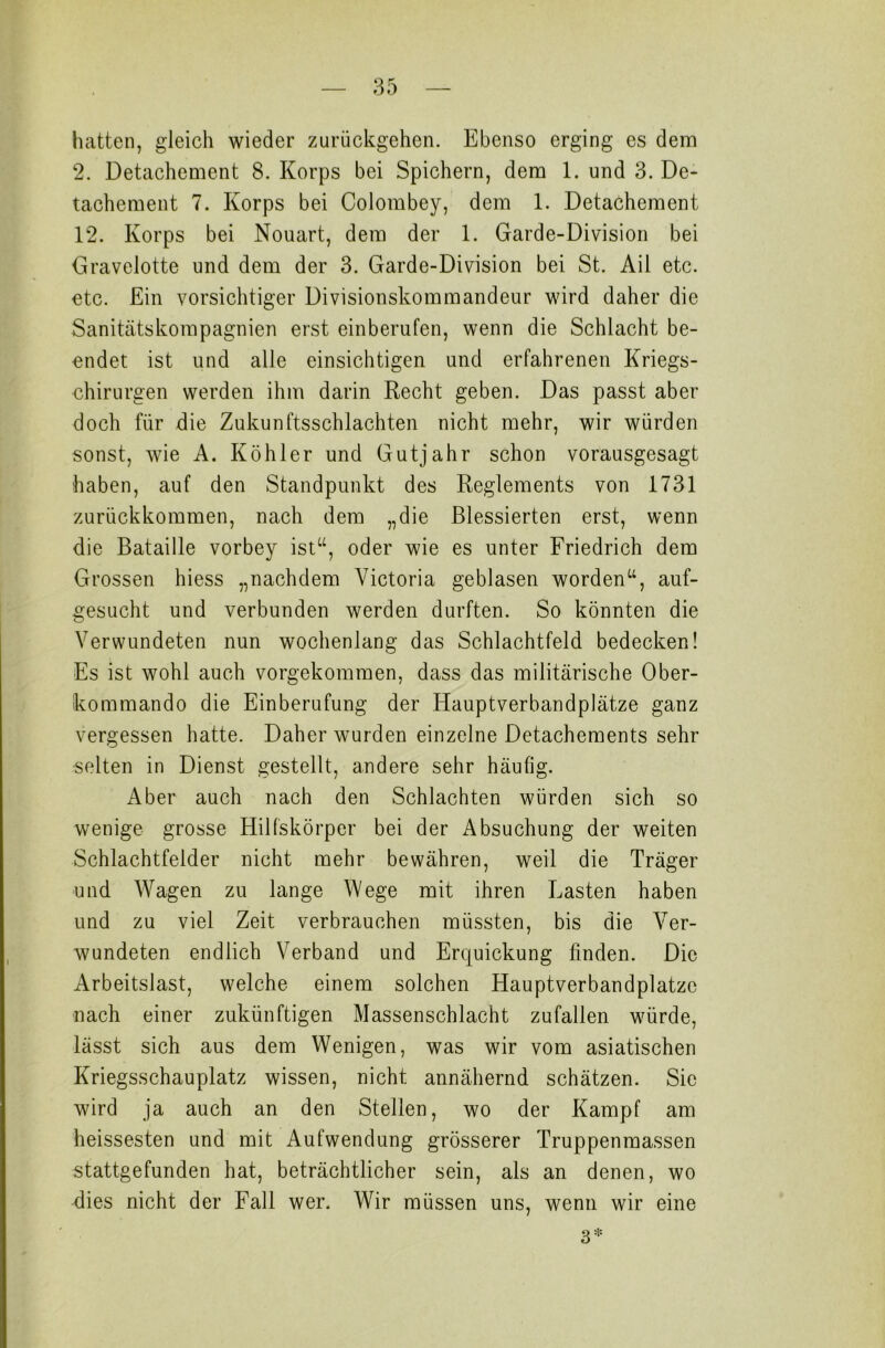 hatten, gleich wieder zurückgehen. Ebenso erging es dem 2. Detachement 8. Korps bei Spichern, dem 1. und 3. De- tachement 7. Korps bei Colombey, dem 1. Detachement 12. Korps bei Nouart, dem der 1. Garde-Division bei Gravelotte und dem der 3. Garde-Division bei St. Ail etc. etc. Ein vorsichtiger Divisionskommandeur wird daher die Sanitätskompagnien erst einberufen, wenn die Schlacht be- endet ist und alle einsichtigen und erfahrenen Kriegs- chirurgen werden ihm darin Recht geben. Das passt aber doch für die Zukunftsschlachten nicht mehr, wir würden sonst, wie A. Köhler und Gutjahr schon vorausgesagt haben, auf den Standpunkt des Reglements von 1731 zurückkommen, nach dem „die Blessierten erst, wenn die Bataille vorbey ist“, oder wie es unter Friedrich dem Grossen hiess „nachdem Victoria geblasen worden“, auf- gesucht und verbunden werden durften. So könnten die Verwundeten nun wochenlang das Schlachtfeld bedecken! Es ist wohl auch vorgekommen, dass das militärische Ober- kommando die Einberufung der Hauptverbandplätze ganz vergessen hatte. Daher wurden einzelne Detachements sehr selten in Dienst gestellt, andere sehr häufig. Aber auch nach den Schlachten würden sich so wenige grosse Hilfskörper bei der Absuchung der weiten Schlachtfelder nicht mehr bewähren, weil die Träger und Wagen zu lange Wege mit ihren Lasten haben und zu viel Zeit verbrauchen müssten, bis die Ver- wundeten endlich Verband und Erquickung finden. Die Arbeitslast, welche einem solchen Hauptverbandplätze nach einer zukünftigen Massenschlacht zufallen würde, lässt sich aus dem Wenigen, was wir vom asiatischen Kriegsschauplatz wissen, nicht annähernd schätzen. Sie wird ja auch an den Stellen, wo der Kampf am heissesten und mit Aufwendung grösserer Truppenmassen stattgefunden hat, beträchtlicher sein, als an denen, wo dies nicht der Fall wer. Wir müssen uns, wenn wir eine 3*