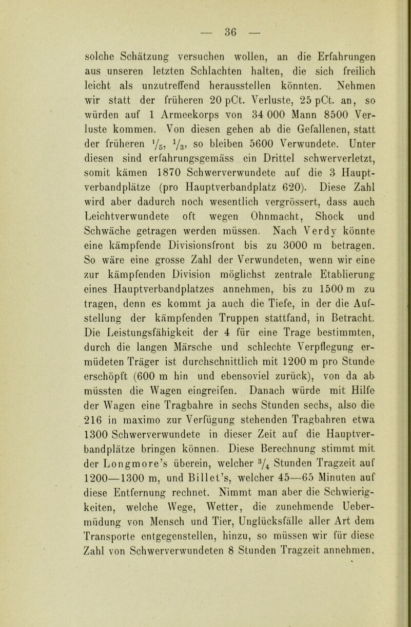 solche Schätzung versuchen wollen, an die Erfahrungen aus unseren letzten Schlachten halten, die sich freilich leicht als unzutreffend herausstellen könnten. Nehmen wir statt der früheren 20 pCt. Verluste, 25 pCt. an, so würden auf 1 Armeekorps von 34 000 Mann 8500 Ver- luste kommen. Von diesen gehen ab die Gefallenen, statt der früheren y6, y8, so bleiben 5600 Verwundete. Unter diesen sind erfahrungsgemäss ein Drittel schwerverletzt, somit kämen 1870 Schwerverwundete auf die 3 Haupt- verbandplätze (pro Hauptverbandplatz 620). Diese Zahl wird aber dadurch noch wesentlich vergrössert, dass auch Leichtverwundete oft wegen Ohnmacht, Shock und Schwäche getragen werden müssen. Nach Verdy könnte eine kämpfende Divisionsfront bis zu 3000 ra betragen. So wäre eine grosse Zahl der Verwundeten, wenn wir eine zur kämpfenden Division möglichst zentrale Etablierung eines Hauptverbandplatzes annehmen, bis zu 1500 m zu tragen, denn es kommt ja auch die Tiefe, in der die Auf- stellung der kämpfenden Truppen stattfand, in Betracht. Die Leistungsfähigkeit der 4 für eine Trage bestimmten, durch die langen Märsche und schlechte Verpflegung er- müdeten Träger ist durchschnittlich mit 1200 m pro Stunde erschöpft (600 m hin und ebensoviel zurück), von da ab müssten die Wagen eingreifen. Danach würde mit Hilfe der Wagen eine Tragbahre in sechs Stunden sechs, also die 216 in maximo zur Verfügung stehenden Tragbahren etwa 1300 Schwerverwundete in dieser Zeit auf die Hauptver- bandplätze bringen können. Diese Berechnung stimmt mit der Longmore’s überein, welcher 3/4 Stunden Tragzeit auf 1200—1300 m, und Billet’s, welcher 45—65 Minuten auf diese Entfernung rechnet. Nimmt man aber die Schwierig- keiten, welche Wege, Wetter, die zunehmende Ueber- miidung von Mensch und Tier, Unglücksfälle aller Art dem Transporte entgegensteilen, hinzu, so müssen wir für diese Zahl von Schwerverwundeten 8 Stunden Tragzeit annehmen.