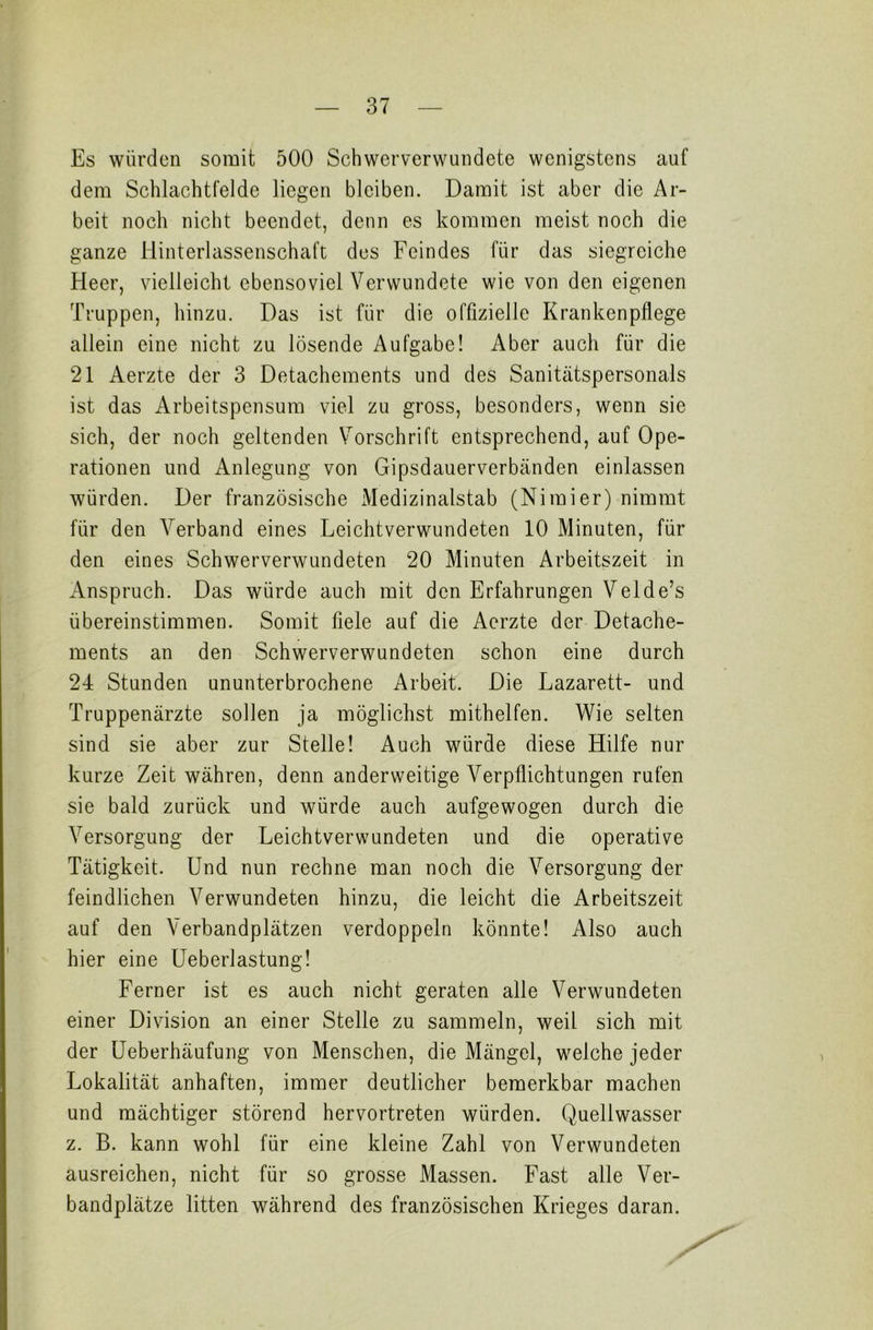 Es würden somit 500 Schwerverwundete wenigstens auf dem Schlachtfelde liegen bleiben. Damit ist aber die Ar- beit noch nicht beendet, denn es kommen meist noch die ganze Hinterlassenschaft des Feindes für das siegreiche Heer, vielleicht ebensoviel Verwundete wie von den eigenen Truppen, hinzu. Das ist für die offizielle Krankenpflege allein eine nicht zu lösende Aufgabe! Aber auch für die 21 Aerzte der 3 Detachements und des Sanitätspersonals ist das Arbeitspensum viel zu gross, besonders, wenn sic sich, der noch geltenden Vorschrift entsprechend, auf Ope- rationen und Anlegung von Gipsdauerverbänden einlassen würden. Der französische xMedizinalstab (Nimier) nimmt für den Verband eines Leichtverwundeten 10 Minuten, für den eines Schwerverwundeten 20 Minuten Arbeitszeit in Anspruch. Das würde auch mit den Erfahrungen Velde’s übereinstimmen. Somit fiele auf die Aerzte der Detache- ments an den Schwerverwundeten schon eine durch 24 Stunden ununterbrochene Arbeit. Die Lazarett- und Truppenärzte sollen ja möglichst mithelfen. Wie selten sind sie aber zur Stelle! Auch würde diese Hilfe nur kurze Zeit währen, denn anderweitige Verpflichtungen rufen sie bald zurück und würde auch aufgewogen durch die Versorgung der Leichtverwundeten und die operative Tätigkeit. Und nun rechne man noch die Versorgung der feindlichen Verwundeten hinzu, die leicht die Arbeitszeit auf den Verbandplätzen verdoppeln könnte! Also auch hier eine Ueberlastung! Ferner ist es auch nicht geraten alle Verwundeten einer Division an einer Stelle zu sammeln, weil sich mit der Ueberhäufung von Menschen, die Mängel, welche jeder Lokalität anhaften, immer deutlicher bemerkbar machen und mächtiger störend hervortreten würden. Quellwasser z. B. kann wohl für eine kleine Zahl von Verwundeten ausreichen, nicht für so grosse Massen. Fast alle Ver- bandplätze litten während des französischen Krieges daran.