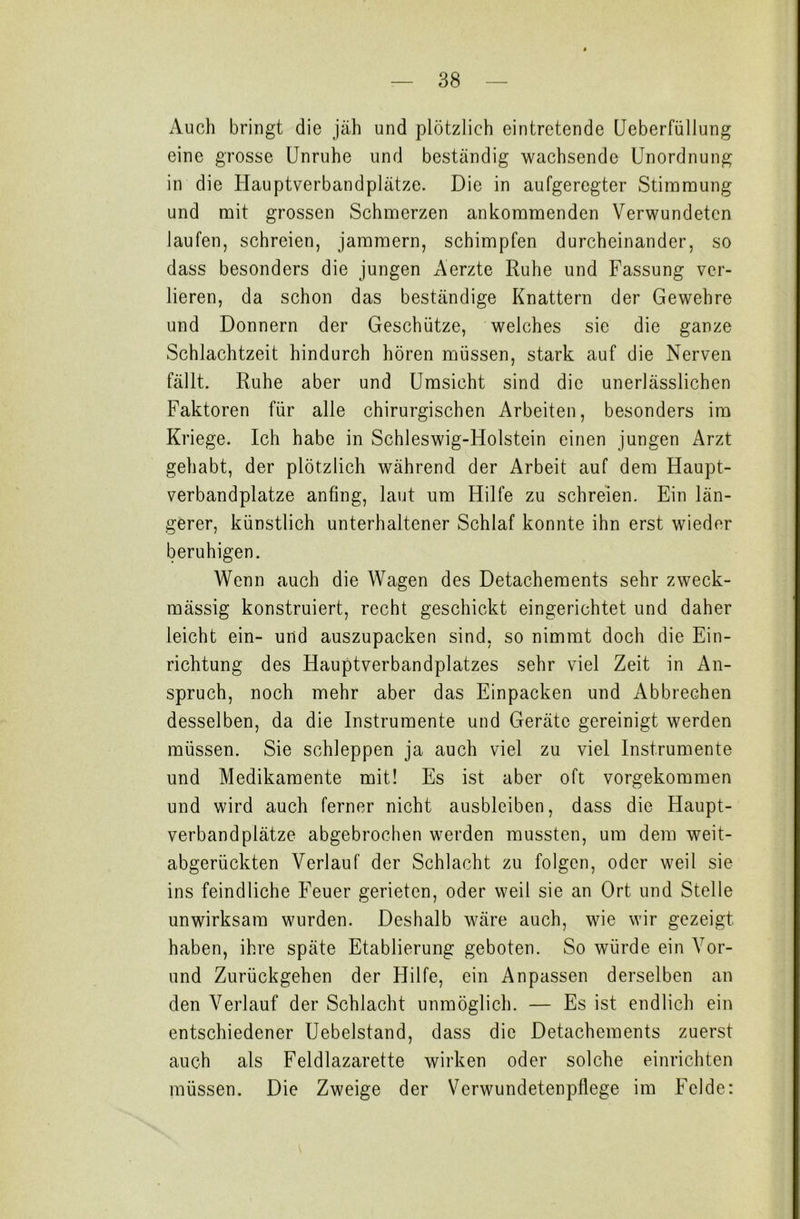Auch bringt die jäh und plötzlich eintretende Ueberfüllung eine grosse Unruhe und beständig wachsende Unordnung in die Hauptverbandplätze. Die in aufgeregter Stimmung und mit grossen Schmerzen ankommenden Verwundeten laufen, schreien, jammern, schimpfen durcheinander, so dass besonders die jungen Aerzte Ruhe und Fassung ver- lieren, da schon das beständige Knattern der Gewehre und Donnern der Geschütze, welches sic die ganze Schlachtzeit hindurch hören müssen, stark auf die Nerven fällt. Ruhe aber und Umsicht sind die unerlässlichen Faktoren für alle chirurgischen Arbeiten, besonders im Kriege. Ich habe in Schleswig-Holstein einen jungen Arzt gehabt, der plötzlich während der Arbeit auf dem Haupt- verbandplätze anfing, laut um Hilfe zu schreien. Ein län- gerer, künstlich unterhaltener Schlaf konnte ihn erst wieder beruhigen. Wenn auch die Wagen des Detachements sehr zweck- mässig konstruiert, recht geschickt eingerichtet und daher leicht ein- und auszupacken sind, so nimmt doch die Ein- richtung des Hauptverbandplatzes sehr viel Zeit in An- spruch, noch mehr aber das Einpacken und Abbrechen desselben, da die Instrumente und Geräte gereinigt werden müssen. Sie schleppen ja auch viel zu viel Instrumente und Medikamente mit! Es ist aber oft vorgekommen und wird auch ferner nicht ausbleiben, dass die Haupt- verbandplätze abgebrochen werden mussten, um dem weit- abgerückten Verlauf der Schlacht zu folgen, oder weil sie ins feindliche Feuer gerieten, oder weil sie an Ort und Stelle unwirksam wurden. Deshalb wäre auch, wie wir gezeigt haben, ihre späte Etablierung geboten. So würde ein Vor- und Zurückgehen der Hilfe, ein Anpassen derselben an den Verlauf der Schlacht unmöglich. — Es ist endlich ein entschiedener Uebelstand, dass die Detachements zuerst auch als Feldlazarette wirken oder solche einrichten müssen. Die Zweige der Verwundetenpflege im Felde: