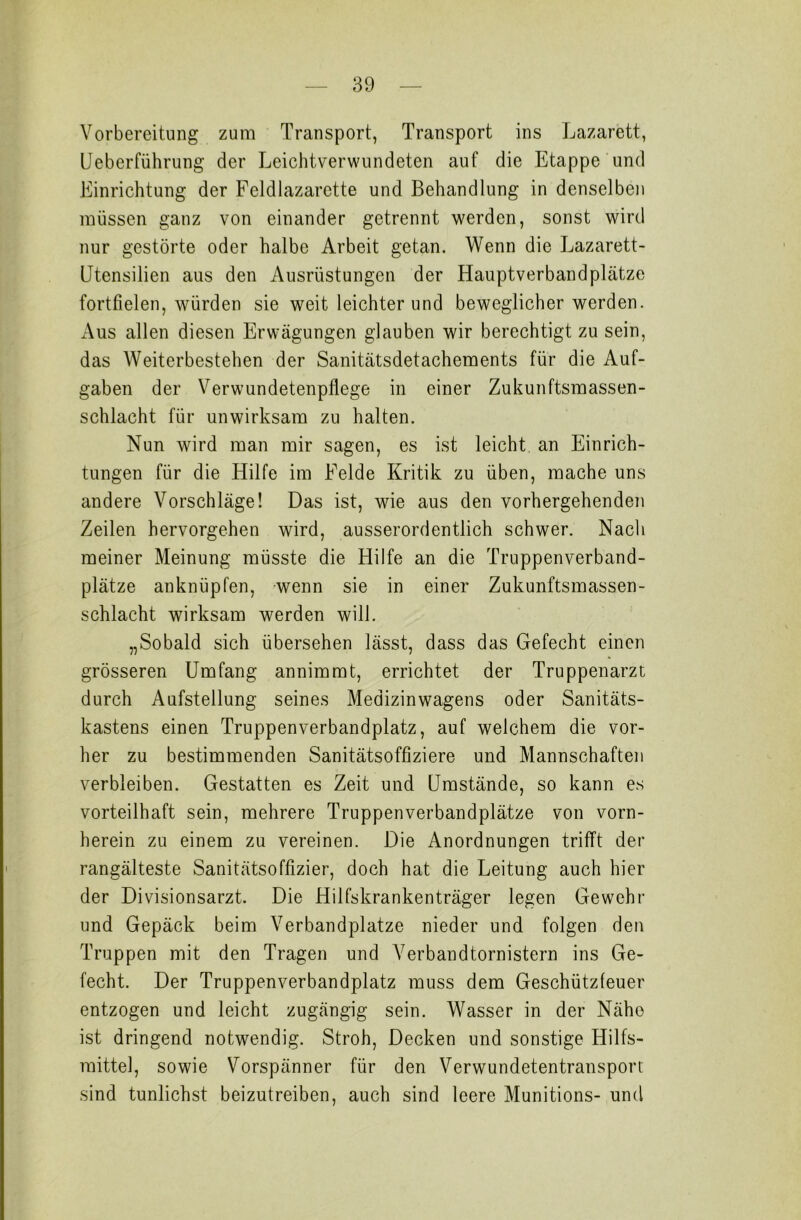 Vorbereitung zum Transport, Transport ins Lazarett, Ueberführung der Leichtverwundeten auf die Etappe und Einrichtung der Feldlazarette und Behandlung in denselben müssen ganz von einander getrennt werden, sonst wird nur gestörte oder halbe Arbeit getan. Wenn die Lazarett- Utensilien aus den Ausrüstungen der Hauptverbandplätze fortfielen, würden sie weit leichter und beweglicher werden. Aus allen diesen Erwägungen glauben wir berechtigt zu sein, das Weiterbestehen der Sanitätsdetachements für die Auf- gaben der Verwundetenpflege in einer Zukunftsmassen- schlacht für unwirksam zu halten. Nun wird man mir sagen, es ist leicht an Einrich- tungen für die Hilfe im Felde Kritik zu üben, mache uns andere Vorschläge! Das ist, wie aus den vorhergehenden Zeilen hervorgehen wird, ausserordentlich schwer. Nach meiner Meinung müsste die Hilfe an die Truppenverband- plätze anknüpfen, wenn sie in einer Zukunftsmassen- schlacht wirksam werden will. „Sobald sich übersehen lässt, dass das Gefecht einen grösseren Umfang annimmt, errichtet der Truppenarzt durch Aufstellung seines Medizinwagens oder Sanitäts- kastens einen Truppenverbandplatz, auf welchem die vor- her zu bestimmenden Sanitätsoffiziere und Mannschaften verbleiben. Gestatten es Zeit und Umstände, so kann es vorteilhaft sein, mehrere Truppenverbandplätze von vorn- herein zu einem zu vereinen. Die Anordnungen trifft der rangälteste Sanitätsoffizier, doch hat die Leitung auch hier der Divisionsarzt. Die Hilfskrankenträger legen Gewehr und Gepäck beim Verbandplätze nieder und folgen den Truppen mit den Tragen und Verbandtornistern ins Ge- fecht. Der Truppenverbandplatz muss dem Geschützfeuer entzogen und leicht zugängig sein. Wasser in der Nähe ist dringend notwendig. Stroh, Decken und sonstige Hilfs- mittel, sowie Vorspänner für den Verwundetentransport sind tunlichst beizutreiben, auch sind leere Munitions- und