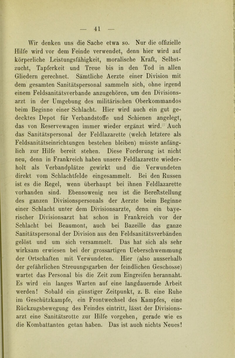 Wir denken uns die Sache etwa so. Nur die offizielle Hilfe wird vor dem Feinde verwendet, denn hier wird auf körperliche Leistungsfähigkeit, moralische Kraft, Selbst- zucht, Tapferkeit und Treue bis in den Tod in allen Gliedern gerechnet. Sämtliche Aerzte einer Division mit dem gesamten Sanitätspersonal sammeln sich, ohne irgend einem Feldsanitätsverbande anzugehören, um den Divisions- arzt in der Umgebung des militärischen Oberkommandos beim Beginne einer Schlacht. Hier wird auch ein gut ge- decktes Depot für Verbandstoffe und Schienen angelegt, das von Reservewagen immer wieder ergänzt wird. Auch das Sanitätspersonal der Feldlazarette (welch letztere als Feldsanitätseinrichtungen bestehen bleiben) müsste anfäng- lich zur Hilfe bereit stehen. Diese Forderung ist nicht neu, denn in Frankreich haben unsere Feldlazarette wieder- holt als Verbandplätze gewirkt und die Verwundeten direkt vom Schlachtfelde eingesammelt. Bei den Russen ist es die Regel, wenn überhaupt bei ihnen Feldlazarette vorhanden sind. Ebensowenig neu ist die Bereitstellung des ganzen Divisionspersonals der Aerzte beim Beginne einer Schlacht unter dem Divisionsärzte, denn ein baye- rischer Divisionsarzt hat schon in Frankreich vor der Schlacht bei Beaumont, auch bei Bazeille das ganze Sanitätspersonal der Division aus den Feldsanitätsverbänden gelöst und um sich versammelt. Das hat sich als sehr wirksam erwiesen bei der grossartigen Ueberschwemmung der Ortschaften mit Verwundeten. Hier (also ausserhalb der gefährlichen Streuungsgarben der feindlichen Geschosse) wartet das Personal bis die Zeit zum Eingreifen herannaht. Es wird ein langes Warten auf eine langdauernde Arbeit werden! Sobald ein günstiger Zeitpunkt, z. B. eine Ruhe im Geschützkampfe, ein Frontwechsel des Kampfes, eine Rückzugsbewegung des Feindes eintritt, lässt der Divisions- arzt eine Sanitätsrottc zur Hilfe vorgehen, gerade wie es die Kombattanten getan haben. Das ist auch nichts Neues!