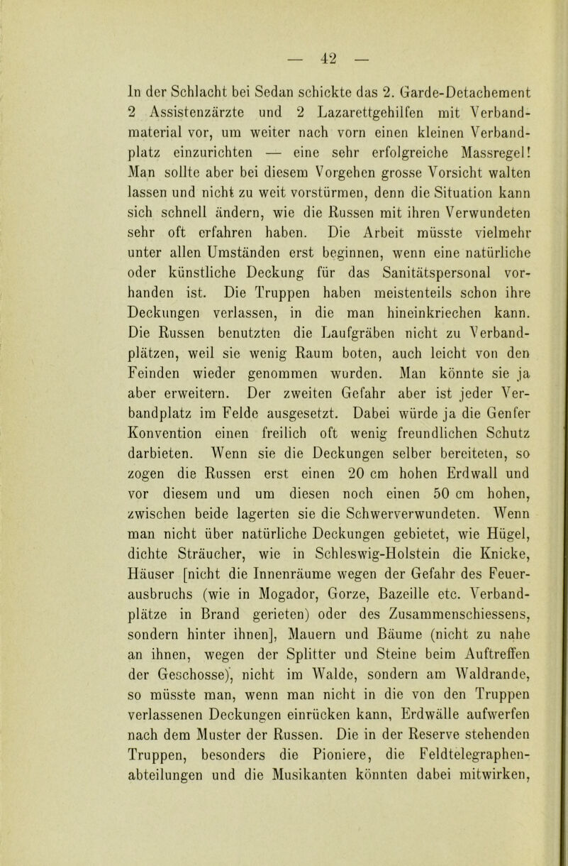 ln der Schlacht bei Sedan schickte das 2. Garde-Detachement 2 Assistenzärzte und 2 Lazarettgehilfen mit Verband- material vor, um weiter nach vorn einen kleinen Verband- platz einzurichten — eine sehr erfolgreiche Massregel! Man sollte aber bei diesem Vorgehen grosse Vorsicht walten lassen und nicht zu weit vorstürmen, denn die Situation kann sich schnell ändern, wie die Russen mit ihren Verwundeten sehr oft erfahren haben. Die Arbeit müsste vielmehr unter allen Umständen erst beginnen, wenn eine natürliche oder künstliche Deckung für das Sanitätspersonal vor- handen ist. Die Truppen haben meistenteils schon ihre Deckungen verlassen, in die man hineinkriechen kann. Die Russen benutzten die Laufgräben nicht zu Verband- plätzen, weil sie wenig Raum boten, auch leicht von den Feinden wieder genommen wurden. Man könnte sie ja aber erweitern. Der zweiten Gefahr aber ist jeder Ver- bandplatz im Felde ausgesetzt. Dabei würde ja die Genfer Konvention einen freilich oft wenig freundlichen Schutz darbieten. Wenn sie die Deckungen selber bereiteten, so zogen die Russen erst einen 20 cm hohen Erdwall und vor diesem und um diesen noch einen 50 cm hohen, zwischen beide lagerten sie die Schwerverwundeten. Wenn man nicht über natürliche Deckungen gebietet, wie Hügel, dichte Sträucher, wie in Schleswig-Holstein die Knicke, Häuser [nicht die Innenräume wegen der Gefahr des Feuer- ausbruchs (wie in Mogador, Gorze, Bazeille etc. Verband- plätze in Brand gerieten) oder des Zusammenschiessens, sondern hinter ihnen], Mauern und Bäume (nicht zu nahe an ihnen, wegen der Splitter und Steine beim Auftreffen der Geschosse), nicht im Walde, sondern am Waldrande, so müsste man, wenn man nicht in die von den Truppen verlassenen Deckungen einrücken kann, Erdwälle aufwerfen nach dem Muster der Russen. Die in der Reserve stehenden Truppen, besonders die Pioniere, die Feldtelegraphen- abteilungen und die Musikanten könnten dabei mitwirken,