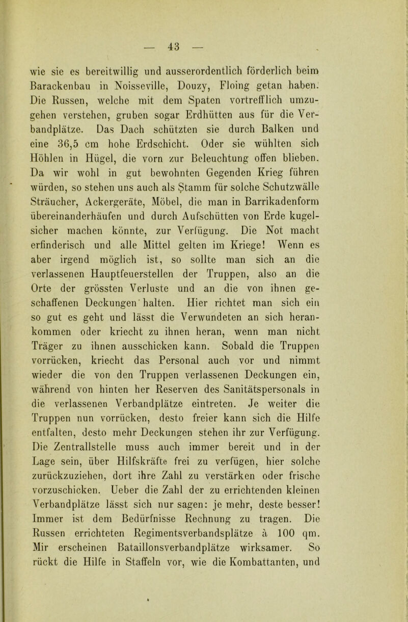 wie sie es bereitwillig und ausserordentlich förderlich beim Barackenbau in Noisseville, Douzy, Floing getan haben. Die Russen, welche mit dem Spaten vortrefflich umzu- gehen verstehen, gruben sogar Erdhütten aus für die Ver- bandplätze. Das Dach schützten sie durch Balken und eine 36,5 cm hohe Erdschicht. Oder sie wühlten sich Höhlen in Hügel, die vorn zur Beleuchtung offen blieben. Da wir wohl in gut bewohnten Gegenden Krieg führen würden, so stehen uns auch als Stamm für solche Schutzwälle Sträucher, Ackergeräte, Möbel, die man in Barrikadenform iibereinanderhäufen und durch Aufschütten von Erde kugel- sicher machen könnte, zur Verfügung. Die Not macht erfinderisch und alle Mittel gelten im Kriege! Wenn es aber irgend möglich ist, so sollte man sich an die verlassenen Hauptfeuerstellen der Truppen, also an die Orte der grössten Verluste und an die von ihnen ge- schaffenen Deckungen 'halten. Hier richtet man sich ein so gut es geht und lässt die Verwundeten an sich heran- kommen oder kriecht zu ihnen heran, wenn man nicht Träger zu ihnen ausschicken kann. Sobald die Truppen vorrücken, kriecht das Personal auch vor und nimmt wieder die von den Truppen verlassenen Deckungen ein, während von hinten her Reserven des Sanitätspersonals in die verlassenen Verbandplätze eintreten. Je weiter die Truppen nun vorrücken, desto freier kann sich die Hilfe entfalten, desto mehr Deckungen stehen ihr zur Verfügung. Die Zentralstelle muss auch immer bereit und in der Lage sein, über Hilfskräfte frei zu verfügen, hier solche zurückzuziehen, dort ihre Zahl zu verstärken oder frische vorzuschicken. Ueber die Zahl der zu errichtenden kleinen Verbandplätze lässt sich nur sagen: je mehr, deste besser! Immer ist dem Bedürfnisse Rechnung zu tragen. Die Russen errichteten Regiments Verbandsplätze ä 100 qm. Mir erscheinen Bataillonsverbandplätze wirksamer. So rückt die Hilfe in Staffeln vor, wie die Kombattanten, und