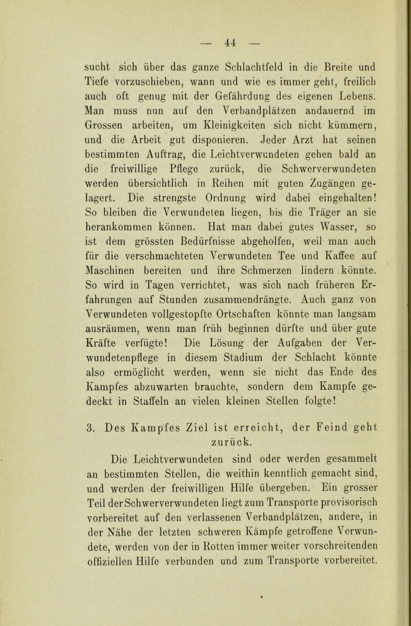 sucht sich über das ganze Schlachtfeld in die Breite und Tiefe vorzuschieben, wann und wie es immer geht, freilich auch oft genug mit der Gefährdung des eigenen Lebens. Man muss nun auf den Verbandplätzen andauernd im Grossen arbeiten, um Kleinigkeiten sich nicht kümmern, und die Arbeit gut disponieren. Jeder Arzt hat seinen bestimmten Auftrag, die Leichtverwundeten gehen bald an die freiwillige Pflege zurück, die Schwerverwundeten werden übersichtlich in Reihen mit guten Zugängen ge- lagert. Die strengste Ordnung wird dabei eingehalten! So bleiben die Verwundeten liegen, bis die Träger an sie herankommen können. Hat man dabei gutes Wasser, so ist dem grössten Bedürfnisse abgeholfen, weil man auch für die verschmachteten Verwundeten Tee und Kaffee auf Maschinen bereiten und ihre Schmerzen lindern könnte. So wird in Tagen verrichtet, was sich nach früheren Er- fahrungen auf Stunden zusammendrängte. Auch ganz von Verwundeten vollgestopfte Ortschaften könnte man langsam ausräumen, wenn man früh beginnen dürfte und über gute Kräfte verfügte! Die Lösung der Aufgaben der Ver- wundetenpflege in diesem Stadium der Schlacht könnte also ermöglicht werden, wenn sie nicht das Ende des Kampfes abzuwarten brauchte, sondern dem Kampfe ge- deckt in Staffeln an vielen kleinen Stellen folgte! 3. Des Kampfes Ziel ist erreicht, der Feind geht zurück. Die Leichtverwundeten sind oder werden gesammelt an bestimmten Stellen, die weithin kenntlich gemacht sind, und werden der freiwilligen Hilfe übergeben. Ein grosser Teil der Schwerverwundeten liegt zum Transporte provisorisch vorbereitet auf den verlassenen Verbandplätzen, andere, in der Nähe der letzten schweren Kämpfe getroffene Verwun- dete, werden von der in Rotten immer weiter vorschreitenden offiziellen Hilfe verbunden und zum Transporte vorbereitet. ¥