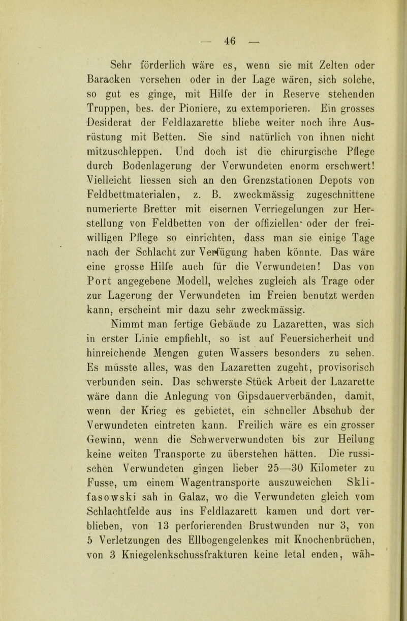 Sehr förderlich wäre es, wenn sie mit Zelten oder Baracken versehen oder in der Lage wären, sich solche, so gut es ginge, mit Hilfe der in Reserve stehenden Truppen, bes. der Pioniere, zu extemporieren. Ein grosses Desiderat der Feldlazarette bliebe weiter noch ihre Aus- rüstung mit Betten. Sie sind natürlich von ihnen nicht mitzuschleppen. Und doch ist die chirurgische Pflege durch Bodenlagerung der Verwundeten enorm erschwert! Vielleicht Hessen sich an den Grenzstationen Depots von Feldbettmaterialen, z. B. zweckmässig zugeschnittene numerierte Bretter mit eisernen Verriegelungen zur Her- stellung von Feldbetten von der offiziellen* oder der frei- willigen Pflege so einrichten, dass man sie einige Tage nach der Schlacht zur Verfügung haben könnte. Das wäre eine grosse Hilfe auch für die Verwundeten! Das von Port angegebene Modell, welches zugleich als Trage oder zur Lagerung der Verwundeten im Freien benutzt werden kann, erscheint mir dazu sehr zweckmässig. Nimmt man fertige Gebäude zu Lazaretten, was sich in erster Linie empfiehlt, so ist auf Feuersicherheit und hinreichende Mengen guten Wassers besonders zu sehen. Es müsste alles, was den Lazaretten zugeht, provisorisch verbunden sein. Das schwerste Stück Arbeit der Lazarette wäre dann die Anlegung von Gipsdauerverbänden, damit, wenn der Krieg es gebietet, ein schneller Abschub der Verwundeten eintreten kann. Freilich wäre es ein grosser Gewinn, wenn die Schwerverwundeten bis zur Heilung keine weiten Transporte zu überstehen hätten. Die russi- schen Verwundeten gingen lieber 25—30 Kilometer zu Fusse, um einem Wagentransporte auszuweichen Skli- fasowski sah in Galaz, wo die Verwundeten gleich vom Schlachtfelde aus ins Feldlazarett kamen und dort ver- blieben, von 13 perforierenden Brustwunden nur 3, von 5 Verletzungen des Ellbogengelenkes mit Knochenbrüchen, von 3 Kniegelenkschussfrakturen keine letal enden, wäh-