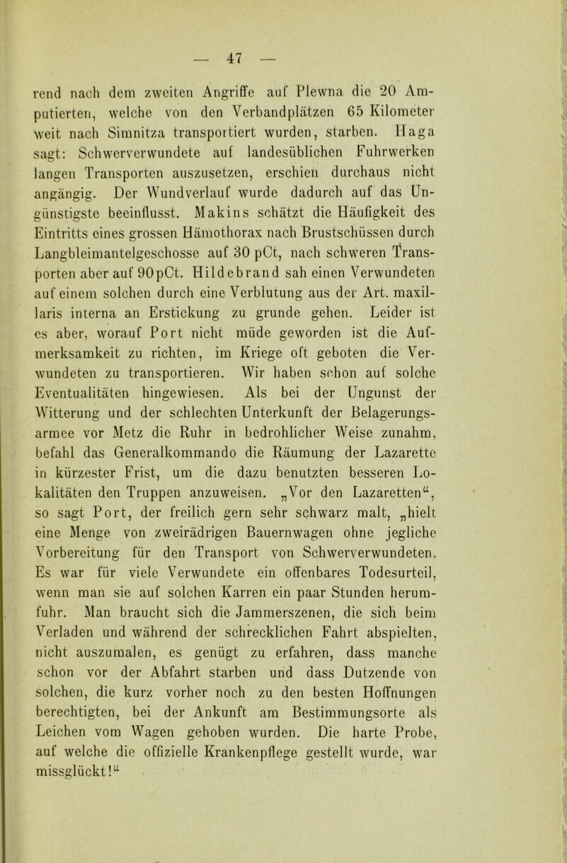 rend nach dem zweiten Angriffe auf Plewna die 20 Am- putierten, welche von den Verbandplätzen 65 Kilometer weit nach Simnitza transportiert wurden, starben. Haga sagt: Schwerverwundete auf landesüblichen Fuhrwerken langen Transporten auszusetzen, erschien durchaus nicht angängig. Der Wundverlauf wurde dadurch auf das Un- günstigste beeinflusst. Makins schätzt die Häufigkeit des Eintritts eines grossen Hämothorax nach Brustschüssen durch Langbleimantelgeschosse auf 30 pCt, nach schweren Trans- porten aber auf 90pCt. Hildebrand sah einen Verwundeten auf einem solchen durch eine Verblutung aus der Art. maxil- laris interna an Erstickung zu gründe gehen. Leider ist es aber, worauf Port nicht müde geworden ist die Auf- merksamkeit zu richten, im Kriege oft geboten die Ver- wundeten zu transportieren. Wir haben schon auf solche Eventualitäten hingewiesen. Als bei der Ungunst der Witterung und der schlechten Unterkunft der Belagerungs- armee vor Metz die Ruhr in bedrohlicher Weise zunahm, befahl das Generalkommando die Räumung der Lazarette in kürzester Frist, um die dazu benutzten besseren Lo- kalitäten den Truppen anzuweisen. „Vor den Lazaretten so sagt Port, der freilich gern sehr schwarz malt, „hielt eine Menge von zweirädrigen Bauernwagen ohne jegliche Vorbereitung für den Transport von Schwerverwundeten. Es war für viele Verwundete ein offenbares Todesurteil, wenn man sie auf solchen Karren ein paar Stunden herum- fuhr. Man braucht sich die Jammerszenen, die sich beim Verladen und während der schrecklichen Fahrt abspielten, nicht auszumalen, es genügt zu erfahren, dass manche schon vor der Abfahrt starben und dass Dutzende von solchen, die kurz vorher noch zu den besten Hoffnungen berechtigten, bei der Ankunft am Bestimmungsorte als Leichen vom Wagen gehoben wurden. Die harte Probe, auf welche die offizielle Krankenpflege gestellt wurde, war missglückt!“