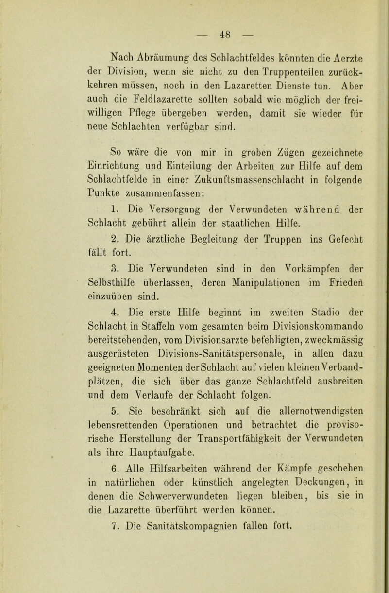 Nach Abräumung des Schlachtfeldes könnten die Aerzte der Division, wenn sie nicht zu den Truppenteilen zurück- kehren müssen, noch in den Lazaretten Dienste tun. Aber auch die Feldlazarette sollten sobald wie möglich der frei- willigen Pflege übergeben werden, damit sie wieder für neue Schlachten verfügbar sind. So wäre die von mir in groben Zügen gezeichnete Einrichtung und Einteilung der Arbeiten zur Hilfe auf dem Schlachtfelde in einer Zukunftsmassenschlacht in folgende Punkte zusammenfassen: 1. Die Versorgung der Verwundeten während der Schlacht gebührt allein der staatlichen Hilfe. 2. Die ärztliche Begleitung der Truppen ins Gefecht fällt fort. 3. Die Verwundeten sind in den Vorkämpfen der Selbsthilfe überlassen, deren Manipulationen im Frieden einzuüben sind. 4. Die erste Hilfe beginnt im zweiten Stadio der Schlacht in Staffeln vom gesamten beim Divisionskommando bereitstehenden, vom Divisionsärzte befehligten, zweckmässig ausgerüsteten Divisions-Sanitätspersonale, in allen dazu geeigneten Momenten derSchlacht auf vielen kleinen Verband- plätzen, die sich über das ganze Schlachtfeld ausbreiten und dem Verlaufe der Schlacht folgen. 5. Sie beschränkt sich auf die allernotwendigsten lebensrettenden Operationen und betrachtet die proviso- rische Herstellung der Transportfähigkeit der Verwundeten als ihre Hauptaufgabe. 6. Alle Hilfsarbeiten während der Kämpfe geschehen in natürlichen oder künstlich angelegten Deckungen, in denen die Schwerverwundeten liegen bleiben, bis sie in die Lazarette überführt werden können. 7. Die Sanitätskompagnien fallen fort.