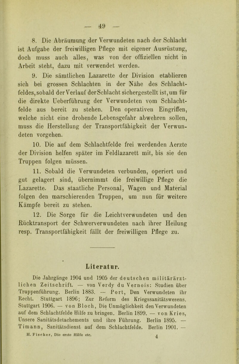 8. Die Abräumung der Verwundeten nach der Schlacht ist Aufgabe der freiwilligen Pflege mit eigener Ausrüstung, doch muss auch alles, was von der offiziellen nicht in Arbeit steht, dazu mit verwendet werden. 9. Die sämtlichen Lazarette der Division etablieren sich bei grossen Schlachten in der Nähe des Schlacht- feldes, sobald der Verlauf derSchlacht sichergestcllt ist, um für die direkte Ueberführung der Verwundeten vom Schlacht- felde aus bereit zu stehen. Den operativen Eingriffen, welche nicht eine drohende Lebensgefahr abwehren sollen, muss die Herstellung der Transportfähigkeit der Verwun- deten vorgehen. 10. Die auf dem Schlachtfelde frei werdenden Aerzte der Division helfen später im Feldlazarett mit, bis sie den Truppen folgen müssen. 11. Sobald die Verwundeten verbunden, operiert und gut gelagert sind, übernimmt die freiwillige Pflege die Lazarette. Das staatliche Personal, Wagen und Material folgen den marschierenden Truppen, um nun für weitere Kämpfe bereit zu stehen. 12. Die Sorge für die Leichtverwundeten und den Rücktransport der Schwerverwundeten nach ihrer Heilung resp. Transportfähigkeit fällt der freiwilligen Pflege zu. Literatur. Die Jahrgänge 1904 und 1905 der deutschen militärärzt- lichen Zeitschrift. — von Verdy du Vernois: Studien über Truppenführung. Berlin 1883. — Port, Den Verwundeten ihr Recht. Stuttgart 1896; Zur Reform des Kriegssanitätswesens. Stuttgart 1906. — von Bloch, Die Unmöglichkeit den Verwundeten auf dem Schlachtfelde Hilfe zu bringen. Berlin 1899. — von Kries, Unsere Sanitätsdetachements und ihre Führung. Berlin 1895. — Timann, Sanitätsdienst auf dem Schlachtfelde. Berlin 1901. — H. Fischer, Die erste Hilfe etc. 4