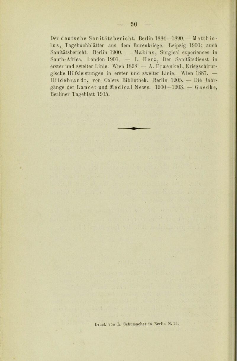 Der deutsche Sanitätsbericht. Berlin 1884—1890.— Matthio- lus, Tagebuchblätter aus dem Burenkriege. Leipzig 1900; auch Sanitätsbericht. Berlin 1900. — Makins, Surgical experiences in South-Africa. London 1901. — L. Herz, Der Sanitätsdienst in erster und zweiter Linie. Wien 1898. — A. Fraenkel, Kriegschirur- gische Hilfsleistungen in erster und zweiter Linie. Wien 1887. — Hildebrandt, von Colers Bibliothek. Berlin 1905. — Die Jahr- gänge der Lancet und Medical News. 1900—1903. — Gaedke, Berliner Tageblatt 1905. Druck von L. Schumacher in Berlin N. “24.