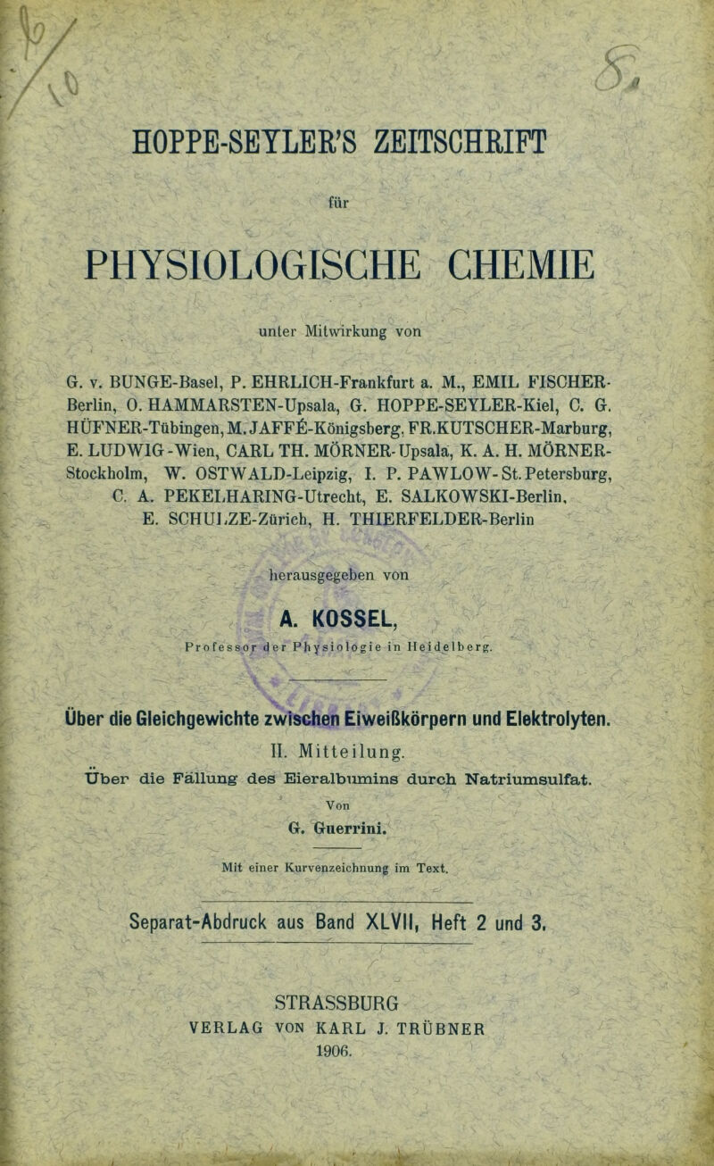 J / / HOPPE-SEYLER’S ZEITSCHRIFT für PHYSIOLOGISCHE CHEMIE unter Mitwirkung von G. v. BUNGE-Basel, P. EHRLICH-Frankfurt a. M., EMIL FISCHER- Berlin, 0. HAMMARSTEN-Upsala, G. HOPPE-SEYLER-Kiel, C. G. HÜFNER-Tübingen, M. JAFFfi-Königsberg, FR.KUTSCHER-Marburg, E. LUDWIG -Wien, CARL TH. MÖRNER- Upsala, K. A. H. MÖRNER- Stockholm, W. OSTWALD-Leipzig, I. P. PAWLOW- St. Petersburg, C. A. PEKELHARING-Utrecht, E. SALKOWSKI-Berlin, E. SCHULZE-Züricb, H. THIERFELDER-Berlin herausgegeben von A. KOSSEL, Professor der Physiologie in Heidelberg. Über die Gleichgewichte zwischen Eiweißkörpern und Elektrolyten. II. Mitteilung. Uber die Fällung des Eieralbumins durch Natriumsulfat. v Von G. Guerrini. Mit einer Kurvenzeichnung im Text. Separat-Abdruck aus Band XLVII, Heft 2 und 3, STRASSBURG VERLAG VON KARL J. TRÜBNER 1906.