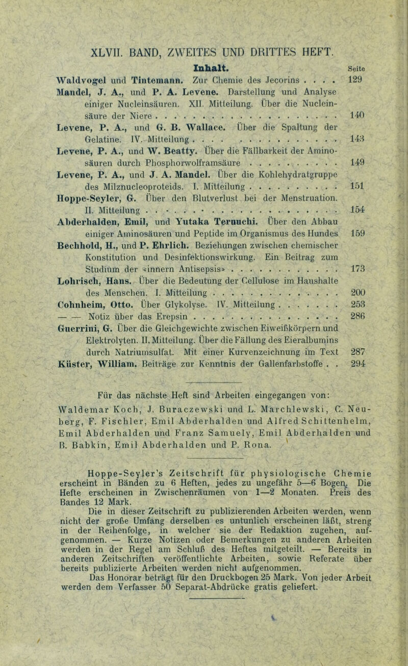 XLVII. BAND, ZWEITES UND DRITTES HEFT. Inhalt. Seite Waldvogel und Tintemann. Zur Chemie des Jecorins .... 129 Mandel, J. A., und P. A. Levene. Darstellung und Analyse einiger Nucleinsäuren. XII. Mitteilung. Über die Nuclein- säure der Niere 140 Levene, P. A., und Gr. B. Wallace. Über die Spaltung der Gelatine. IV. Mitteilung 143 Levene, P. A., und W. Beatty. Über die Fällbarkeit der Amino- säuren durch Phosphorwolframsäure 149 Levene, P. A., und J. A. Mandel. Über die Kohlehydratgruppe des Milznucleoproteids. I. Mitteilung 151 Hoppe-Seyler, G. Über den Blutverlust bei der Menstruation. II. Mitteilung . . • . . . • 154 Abderhalden, Emil, und Yutaka Ternuclii. Über den Abbau einiger Aminosäuren und Peptide im Organismus des Hundes 159 Beehhold, H., und P. Ehrlich. Beziehungen zwischen chemischer Konstitution und Desinfektionswirkung. Ein Beitrag zum Studium der «innern Antisepsis» 173 Lolirisch, Hans. Über die Bedeutung der Cellulose im Haushalte des Menschen. I. Mitteilung 200 Cohnheim, Otto. Über Glykolyse. IV. Mitteilung 253 Notiz über das Erepsin 286 Guerrini, G. Über die Gleichgewichte zwischen Eiweißkörpern und Elektrolyten. II. Mitteilung. Über die Fällung des Eieralbumins durch Natriumsulfat. Mit einer Kurvenzeichnung im Text 287 Küster, William. Beiträge zur Kenntnis der Gallenfarbstoffe . . 294 Für das nächste Heft sind Arbeiten eingegangen von: Waldemar Koch, J. Buraczewski und L. Marchlewski, C. Neu- berg, F. Fischler, Emil Abderhalden und Alfred Schittenhelm, Emil Abderhalden und Franz Samuely, Emil Abderhalden und B. Babkin, Emil Abderhalden und P. Rona. Hoppe-Seyler’s Zeitschrift für physiologische Chemie erscheint in Bänden zu 6 Heften, jedes zu ungefähr 5—6 Bogen. Die Hefte erscheinen in Zwischenräumen von 1—2 Monaten. Preis des Bandes 12 Mark. Die in dieser Zeitschrift zu publizierenden Arbeiten werden, wenn nicht der große Umfang derselben es untunlich erscheinen läßt, streng in der Reihenfolge, in welcher sie der Redaktion zugehen, auf- genommen. — Kurze Notizen oder Bemerkungen zu anderen Arbeiten werden in der Regel am Schluß des Heftes mitgeteilt. — Bereits in anderen Zeitschriften veröffentlichte Arbeiten, sowie Referate über bereits publizierte Arbeiten werden nicht aufgenommen. Das Honorar beträgt für den Druckbogen 25 Mark. Von jeder Arbeit werden dem Verfasser 50 Separat-Abdrücke gratis geliefert.