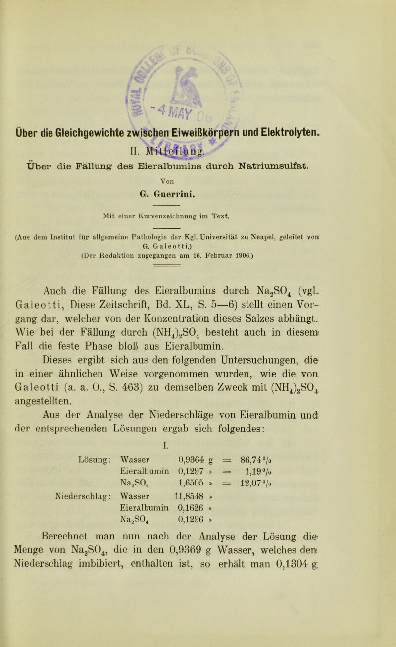 Über die Gleichgewichte zwischen Eiweißkörpern und Elektrolyten. II. Mitteilung. Über die Fällung’ des Eieralbumins durch Natriumsulfat. Von G. Guerrini. Mit einer Kurvenzeichnung im Text. (Aus dem Institut für allgemeine Pathologie der Kgl. Universität zu Neapel, geleitet von G. Galeotti.) (Der Redaktion zugegangen am 16. Februar 1906.) Auch die Fällung des Eieralbumins durch Na2S04 (vgl.. Galeotti, Diese Zeitschrift, Bd. XL, S. 5—6) stellt einen Vor- gang dar, welcher von der Konzentration dieses Salzes abhängt. Wie bei der Fällung durch (NH4)2S04 besteht auch in diesem Fall die feste Phase bloß aus Eieralbumin. Dieses ergibt sich aus den folgenden Untersuchungen, die in einer ähnlichen Weise vorgenommen wurden, wie die von. Galeotti (a. a. 0., S. 463) zu demselben Zweck mit (NH4)2S04 angestellten. Aus der Analyse der Niederschläge von Eieralbumin und der entsprechenden Lösungen ergab sich folgendes: I. Lösung: Wasser 0,9364 g = 86,74 °/i Eieralbumin 0,1297 = 1,19°/. Na2S04 1,6505 - 12,07°/. Niederschlag: Wasser 11,8548 » Eieralbumin 0,1626 » Na,S04 0,1296 Berechnet man nun nach der Analyse der Lösung die- Menge von Na2S04, die in den 0,9369 g Wasser, welches den Niederschlag imbibiert, enthalten ist, so erhält man 0,1304 g,