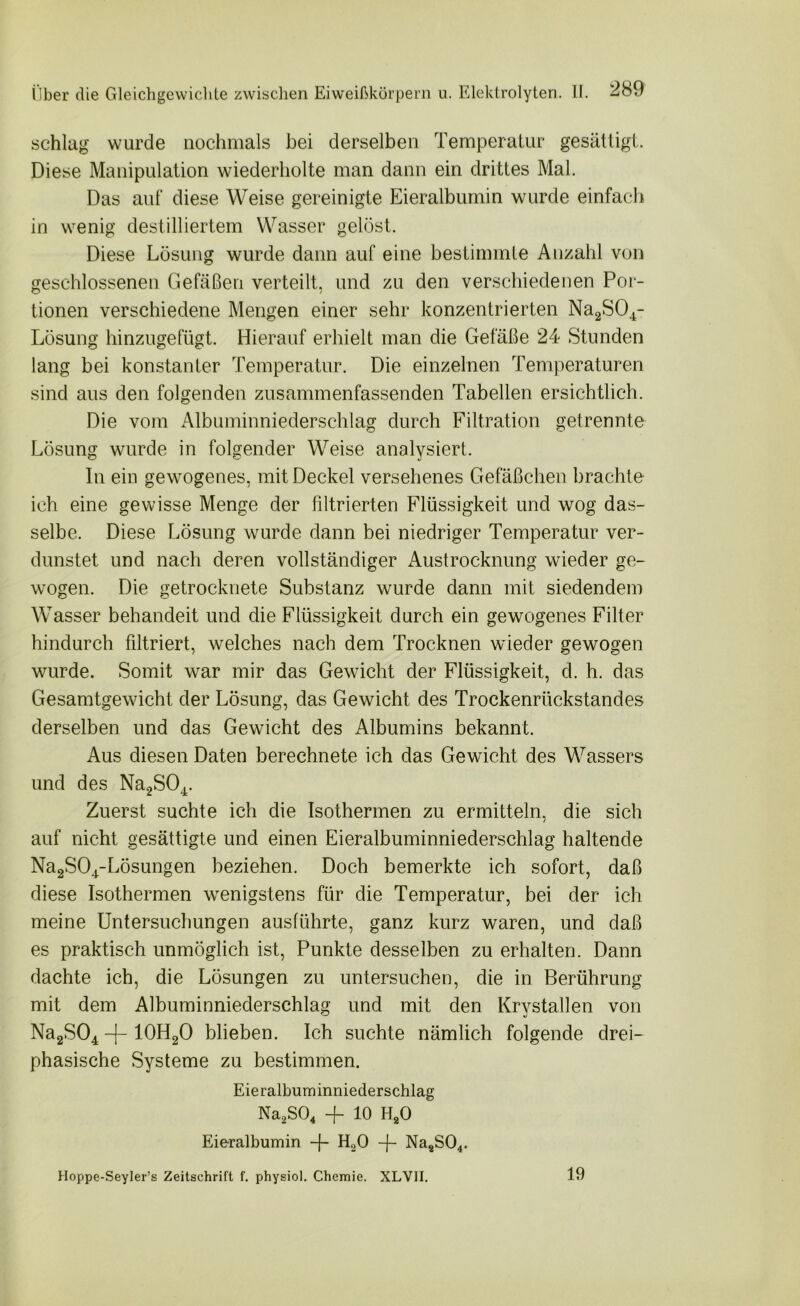 schlag wurde nochmals bei derselben Temperatur gesättigt. Diese Manipulation wiederholte man dann ein drittes Mal. Das auf diese Weise gereinigte Eieralbumin wurde einfach in wenig destilliertem Wasser gelöst. Diese Lösung wurde dann auf eine bestimmte Anzahl von geschlossenen Gefäßen verteilt, und zu den verschiedenen Por- tionen verschiedene Mengen einer sehr konzentrierten Na2S04- Lösung hinzugefügt. Hierauf erhielt man die Gefäße 24 Stunden lang bei konstanter Temperatur. Die einzelnen Temperaturen sind aus den folgenden zusammenfassenden Tabellen ersichtlich. Die vom Albuminniederschlag durch Filtration getrennte Lösung wurde in folgender Weise analysiert. In ein gewogenes, mit Deckel versehenes Gefäßchen brachte ich eine gewisse Menge der filtrierten Flüssigkeit und wog das- selbe. Diese Lösung wurde dann bei niedriger Temperatur ver- dunstet und nach deren vollständiger Austrocknung wieder ge- wogen. Die getrocknete Substanz wurde dann mit siedendem Wasser behandeit und die Flüssigkeit durch ein gewogenes Filter hindurch filtriert, welches nach dem Trocknen wieder gewogen wurde. Somit war mir das Gewicht der Flüssigkeit, d. h. das Gesamtgewicht der Lösung, das Gewicht des Trockenrückstandes derselben und das Gewicht des Albumins bekannt. Aus diesen Daten berechnete ich das Gewicht des Wassers und des Na2S04. Zuerst suchte ich die Isothermen zu ermitteln, die sich auf nicht gesättigte und einen Eieralbuminniederschlag haltende Na2S04-Lösungen beziehen. Doch bemerkte ich sofort, daß diese Isothermen wenigstens für die Temperatur, bei der ich meine Untersuchungen ausführte, ganz kurz waren, und daß es praktisch unmöglich ist, Punkte desselben zu erhalten. Dann dachte ich, die Lösungen zu untersuchen, die in Berührung mit dem Albuminniederschlag und mit den Krystallen von Na2S04 -j- 10H20 blieben. Ich suchte nämlich folgende drei- phasische Systeme zu bestimmen. Eieralbuminniederschlag Na2S04 + 10 H20 Eieralbumin -f- H20 -j- Na2S04. Hoppe-Seyler’s Zeitschrift f. physiol. Chemie. XLVII. 19