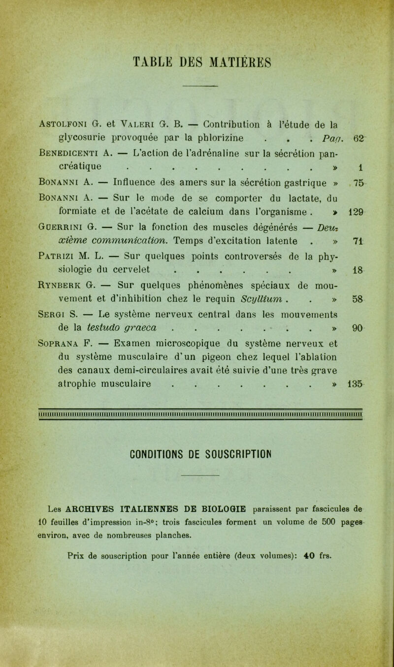 TABLE DES MATIERES Astolfoni g. et Valeri G. B. — Contribution à l’étude de la glycosurie provoquée par la phlorizine . . . Par/. 62 Benedicenti A. — L’action de l’adrénaline sur la sécrétion pan- créatique » 1 Bonanni A. — Influence des amers sur la sécrétion gastrique » 75 Bonanni A. — Sur le mode de se comporter du lactate, du formiate et de l’acétate de calcium dans l’organisme . » 129 Güerrini G. — Sur la fonction des muscles dégénérés — Deu-, xième communication. Temps d’excitation latente . » 71 Patrizi M. L. — Sur quelques points controversés de la phy- siologie du cervelet » 18 Rynberk G. — Sur quelques phénomènes spéciaux de mou- vement et d’inhibition chez le requin Scyllium . . » 58 Sergi S. — Le système nerveux central dans les mouvements de la testudo graeca » 90 Soprana F. — Examen microscopique du système nerveux et du système musculaire d’un pigeon chez lequel l’ablation des canaux demi-circulaires avait été suivie d’une très grave atrophie musculaire » 135 111111111 m h 111 h il mu n iïi i tïffîin1 unmïïni ni mu mi CONDITIONS DE SOUSCRIPTION Les ARCHIVES ITALIENNES DE BIOLOGIE paraissent par fascicules de 10 feuilles d’impression in-8°; trois fascicules forment un volume de 500 pages environ, avec de nombreuses planches. Prix de souscription pour l’année entière (deux volumes): 40 frs.