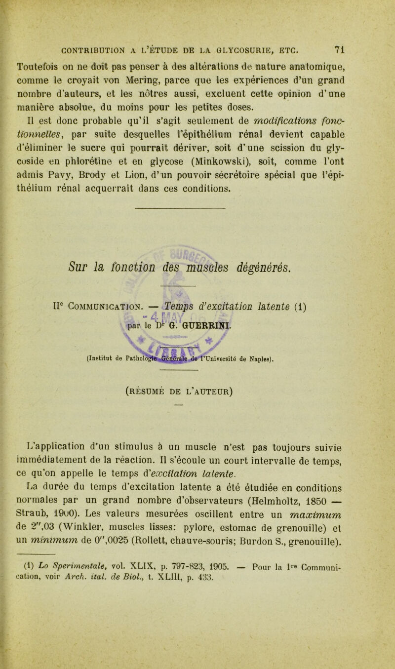 Toutefois on ne doit pas penser à des altérations de nature anatomique, comme le croyait von Mering, parce que les expériences d’un grand nombre d’auteurs, et les nôtres aussi, excluent cette opinion d’une manière absolue, du moins pour les petites doses. Il est donc probable qu’il s’agit seulement de modifications fonc- tionnelles, par suite desquelles l’épithélium rénal devient capable d'éliminer le sucre qui pourrait dériver, soit d’une scission du gly- coside en phlorétine et en glycose (Minkowski), soit, comme l’ont admis Pavy, Brody et Lion, d’un pouvoir sécrétoire spécial que l’épi- thélium rénal acquerrait dans ces conditions. Sur la fonction des muscles dégénérés. IIe Communication. — Temps d’excitation latente (1) m A P fl : ; par le Dr G. GUERRINI. (Institut de Pathologie Générale de l’Université de Naples). (résumé de l’auteur) L’application d’un stimulus à un muscle n’est pas toujours suivie immédiatement de la réaction. Il s’écoule un court intervalle de temps, ce qu’on appelle le temps d'excitation latente. La durée du temps d’excitation latente a été étudiée en conditions normales par un grand nombre d’observateurs (Helmholtz, 1850 — Straub, 19u0). Les valeurs mesurées oscillent entre un maximum de 2,03 (Winkler, muscles lisses: pylore, estomac de grenouille) et un minimum de 0,0025 (Rollett, chauve-souris; Burdon S., grenouille). (1) Lo Sperimentale, vol. XLIX, p. 797-823, 1905. — Pour la lre Communi- cation, voir Arch. ital. de Biol., t. X Llll, p. 433.