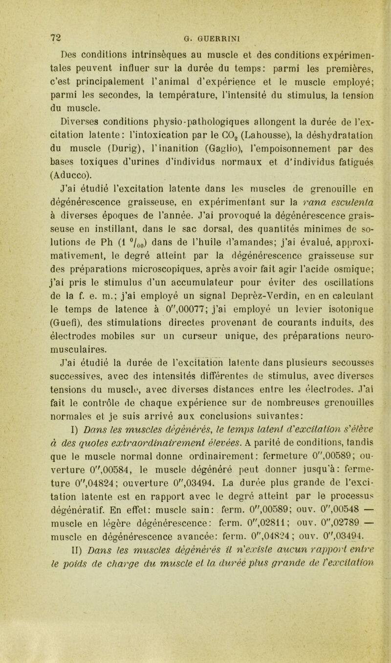 Des conditions intrinsèques au muscle et des conditions expérimen- tales peuvent influer sur la durée du temps: parmi les premières, c’est principalement l’animal d’expérience et le muscle employé; parmi les secondes, la température, l’intensité du stimulus, la tension du muscle. Diverses conditions physio-pathologiques allongent la durée de l’ex- citation latente: l’intoxication par le C02 (Lahousse), la déshydratation du muscle (Durig), l’inanition (Gaglio), l’empoisonnement par des bases toxiques d’urines d’individus normaux et d’individus fatigués (Aducco). J’ai étudié l’excitation latente dans les muscles de grenouille en dégénérescence graisseuse, en expérimentant sur la rana esculenta à diverses époques de l’année. J’ai provoqué la dégénérescence grais- seuse en instillant, dans le sac dorsal, des quantités minimes de so- lutions de Ph (1 °/00) dans de l’huile d’amandes; j’ai évalué, approxi- mativement, le degré atteint par la dégénérescence graisseuse sur des préparations microscopiques, après avoir fait agir l’acide osmique; j’ai pris le stimulus d’un accumulateur pour éviter des oscillations de la f. e. m.; j’ai employé un signal Deprèz-Verdin, en en calculant le temps de latence à 0,00077; j’ai employé un levier isotonique (GueA), des stimulations directes provenant de courants induits, des électrodes mobiles sur un curseur unique, des préparations neuro- musculaires. J’ai étudié la durée de l’excitation latente dans plusieurs secousses successives, avec des intensités différentes de stimulus, avec diverses tensions du muscle, avec diverses distances entre les électrodes. J'ai fait le contrôle de chaque expérience sur de nombreuses grenouilles normales et je suis arrivé aux conclusions suivantes: I) Dans les muscles dégénérés, le temps latent d'excitation s'élève à des quoies extraordinairement élevées. A parité de conditions, tandis que le muscle normal donne ordinairement: fermeture 0,00589; ou- verture 0,00584, le muscle dégénéré peut donner jusqu'à: ferme- ture 0,04824; ouverture 0,03494. La durée plus grande de l’exci- tation latente est en rapport avec le degré atteint par le processus dégénératif. En effet: muscle sain: ferm. 0,00589; ouv. 0,00548 — muscle en légère dégénérescence: ferm. 0,02811; ouv. 0,02789 — muscle en dégénérescence avancée: ferm. 0,04824 ; ouv. 0,03494. II) Dans les muscles dégénérés il n'existe aucun rapport entre le poids de charge du muscle et la durée plus grande de l'excitation