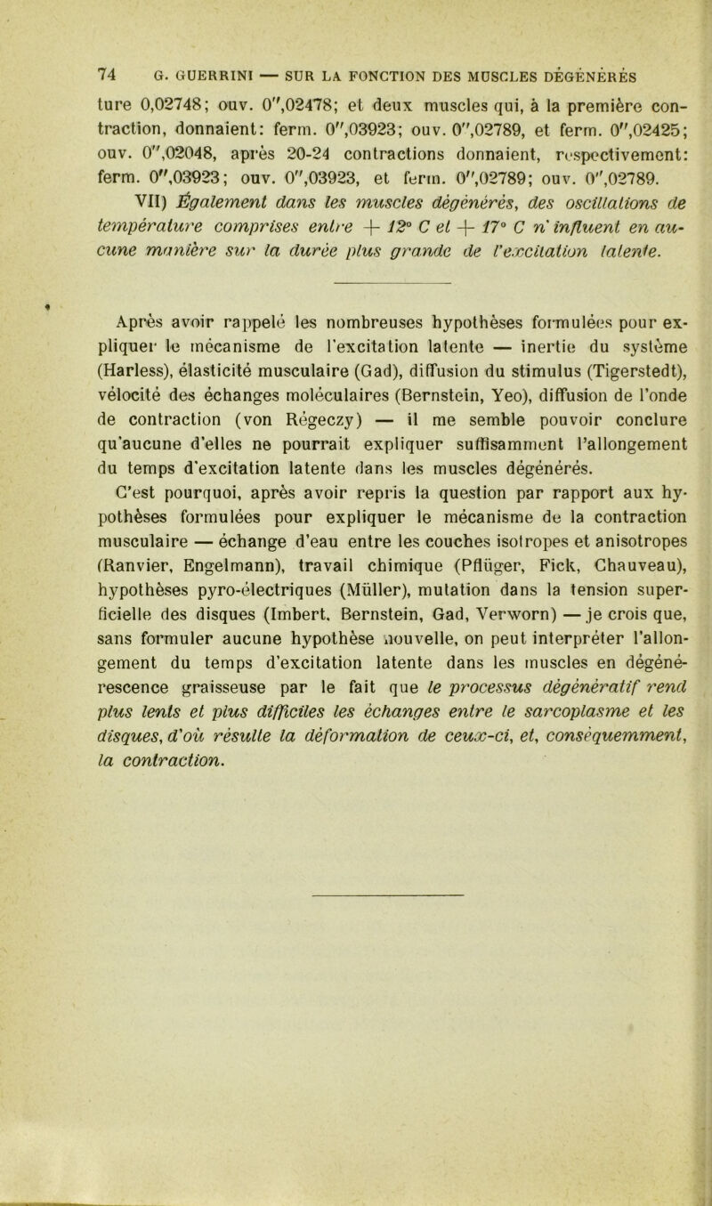 ture 0,02748; ouv. 0'',02478; et deux muscles qui, à la première con- traction, donnaient: ferm. 0,03923; ouv. 0,02789, et ferm. 0,02425; ouv. 0,02048, après 20-24 contractions donnaient, respectivement: ferm. 0,03923; ouv. 0,03923, et ferm. 0,02789; ouv. 0,02789. VII) Également dans les muscles dégénérés, des oscillations de température comprises entre -f- 12° C et + 17° C n influent en au- cune manière sur la durée plus grande de Vexcitation latente. Après avoir rappelé les nombreuses hypothèses formulées pour ex- pliquer le mécanisme de l’excitation latente — inertie du système (Harless), élasticité musculaire (Gad), diffusion du stimulus (Tigerstedt), vélocité des échanges moléculaires (Bernstein, Yeo), diffusion de Fonde de contraction (von Régeczy) — il me semble pouvoir conclure qu'aucune d’elles ne pourrait expliquer suffisamment l’allongement du temps d'excitation latente dans les muscles dégénérés. C’est pourquoi, après avoir repris la question par rapport aux hy- pothèses formulées pour expliquer le mécanisme de la contraction musculaire — échange d’eau entre les couches isotropes et anisotropes (Ranvier, Engelmann), travail chimique (Pflüger, Fick, Chauveau), hypothèses pyro-électriques (Müller), mutation dans la tension super- ficielle des disques (Imbert, Bernstein, Gad, Verworn)—je crois que, sans formuler aucune hypothèse nouvelle, on peut interpréter l’allon- gement du temps d’excitation latente dans les muscles en dégéné- rescence graisseuse par le fait que le processus dégénératif rend plus lents et plus difficiles les échanges entre le sarcoplasme et les disques, d'où résulte la déformation de ceux-ci, et, conséquemment, la contraction.