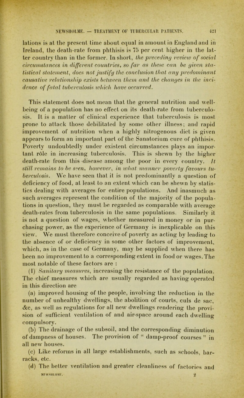 ^■E^VSI10^MR. — TREATMENT OE TIIRERCEEAR. PATIENTS. W1 lalions is at the present time about equal in amount in England and in Ireland, the death-rate from phthisis is 75 per cent higher in the lat- ter country than in the former. In short, the precediiKj review of social circtnnstances in different countries, so far as these can be (jiven sta- tistical statement^ does not justify the conclusion that any predominant causative relationship exists between them and the cltanyes in the inci- dence of fatal tubercidosix which have occurred. This statement does not mean that the general nutrition and well- being of a population has no eflect on its death-rate from tuberculo- sis. It is a matter of clinical experience that tuberculosis is most prone to attack those debilitated by some other illness; and rapid improvement of nutrition when a highly nitrogenous diet is given appears to form an important part of the Sanatorium cure of phthisis. Poverty undoubtedly under existent circumstances plays an impor- tant role in increasing tuberculosis. This is shewn by the higher death-rate from this disease among the poor in every country. It still remains to be S'^en, however., in what manner poverty favours tu- berculosis. We have seen that it is not predominantly a question of deficiency of food, at least to an extent which can be shewn by statis- tics dealing with averages for entire populations. And inasmuch as such averages represent the condition of the majority of the popula- tions in question, they must be regarded as comparable with average death-rates from tuberculosis in the same populations. Similarly it is not a question of wages, whether measured in money or in pur- chasing power, as the experience of Germany is inexplicable on this view. We must therefore conceive of poverty as acting by leading to the absence of or deficiency in some other factors of improvement, which, as in the case of Germany, may be supplied when there has been no improvement to a corresponding extent in food or wages. The most notable of these factors are : (1) Sanitary measures, increasing the resistance of the population. The chief measures which are usually regarded as having operated in this direction are (a) improved housing of the people, involving the reduction in the number of unhealthy dwellings, the abolition of courts, culs de sac, &c, as well as regulations for all new dwellings rendering the provi- sion of sufficient ventilation of and air-space around each dwelling compulsory. (b) The drainage of the subsoil, and the corresponding diminution of dampness of houses. The provision of “ damp-proof courses ” in all new houses. (c) Like reforms in all large establishments, such as schools, bar- racks, etc. (d) The better ventilation and greater cleanliness of factories and NFWSHI OMF. 2