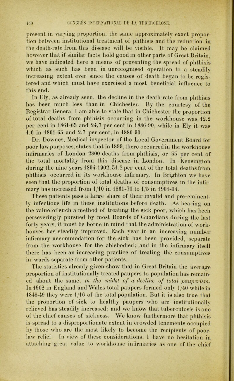 present in varying proportion, the same approximately exact propor- tion between institutional treatment of phthisis and the reduction in the death-rate from this disease will he visible. It may be claimed however that if similar facts hold good in other parts of Great Britain, we have indicated here a means of preventing the spread of phthisis which as such has been in unrecognised operation to a steadily increasing extent ever since the causes of death began to be regis- tered and which must have exercised a most beneficial influence to this end. In Ely, as already seen, the decline in the death-rate from phthisis has been much less than in Chichester. By the courtesy of the Registrar General I am able to state that in Chichester the proportion of total deaths from phthisis occurring in the workhouse was 12.2 per cent in 1861-65 and 24,7 per cent in 1886-90, while in Ely it Avas 1.6 in 1861-65 and 2.7 per cent, in 1886-90. Dr. Downes, Medical inspector of the Local Government Board for poor law purposes, states that in 1899, there occurred in the workhouse infirmaries of London 2800 deaths from phthisis, or 55 per cent of the total mortality from this disease in London. In Kensington during the nine years 1894-1902, 51.2 per cent of the total deaths from phthisis occurred in its workhouse infirmary. In Brighton we have seen that the proportion of total deaths of consumptives in the infir- mary has increased from 1/10 in 1861-70 to 1/5 in 1901-04. These patients pass a large share of their invalid and pre-eminent- ly infectious life in these institutions before death. As bearing on the value of such a method of treating the sick poor, which has been perseveringly pursued by most Boards of Guardians during the last forty years, it must be borne in mind that the administration of work- houses has steadily improved. Each year in an increasing number infirmary accommodation for the sick has been provided, separate from the workhouse for the ablebodied; and in the infirmary itself there has been an increasing practice of treating the consumptives in wards separate from other patients. The statistics already given show tha.t in Great Britain the average proportion of institutionally treated paupers to population has remain- ed about the same, in the midst of a decline of total paupeidsm. In 1902 in England and Wales total paupers formed only 1/40 while in 1848-49 they were 1/16 of the total population. But it is also true that the proportion of sick to healthy paupers who arc instilutionallv relieved has steadily increased; and we know that tuberculosis is one of the chief causes of sickness. We know furthermore that phthisis is spread to a disproportionate extent in crowded tenements occupied by those who are the most likely to become the recipients of poor- law relief. In view of these considerations, 1 have no hesitation in attaching greal value lo workhouse infirmaries as one of the chief