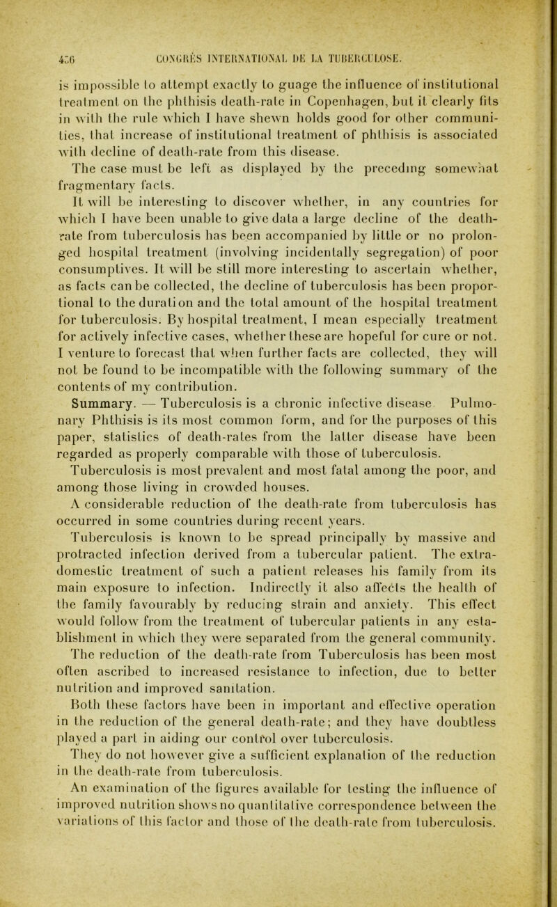 is impossible lo allempl exactly to guage the influence ol‘instilulional trealment on (he phthisis death-rale in Copenhagen, but it clearly fits in with the rule which I have shewn holds good for olher communi- ties, lhat increase of instifutional treatment of phthisis is associated with decline of death-rate from this disease. The case must be left as displayed by the preceding somewhat fragmentary facts. It will be interesting to discover whether, in any countries for which I have been unable to give data a large decline of the death- rate from tuberculosis has been accompanied by little or no prolon- ged hospital treatment (involving incidentally segregation) of poor consumptives. It will be still more interesting to ascertain whether, as facts can be collected, the decline of tuberculosis has been propor- tional to the duration and the total amount of the hospital treatment for tuberculosis. By hospital treatment, I mean especially treatment for actively infective cases, whether these are hopeful for cure or not. I venture to forecast that when further facts are collected, thev will not be found to be incompatible with the following summary of the contents of my contribution. Summary. — Tuberculosis is a chronic infective disease. Pulmo- nary Phthisis is its most common form, and for the purposes of this paper, statistics of death-rates from the latter disease have been regarded as properly comparable with those of tuberculosis. Tuberculosis is most prevalent and most fatal among the poor, and among those living in crowded houses. A considerable reduction of the death-rate from tuberculosis has occurred in some countries during recent years. Tuberculosis is known to be spread principally by massive and protracted infection derived from a tubercular patient. The extra- domestic treatment of such a patient releases his family from its main exposure to infection. Indirectly it also affects the health of the family favourably by reducing strain and anxiety. This effect would follow from the treatment of tubercular patients in any esta- blishment in which they were separated from the general community. The reduction of the death-rate from Tuberculosis has been most often ascribed to increased resistance to infection, due to better nutrition and improved sanitation. Both these factors have been in important and elfeclive operation in the reduction of the general dealh-rate; and thev have doubtless |)layed a part in aiding our control over tuberculosis. They do not however give a sufficient explanation of the reduction in the death-rate from tuberculosis. An examination of the figures available for testing the influence of improved nutrition shows no quantitative correspondence between the vai’iations of tliis factor and Ih ose of tlie death-rate from tuberculosis.