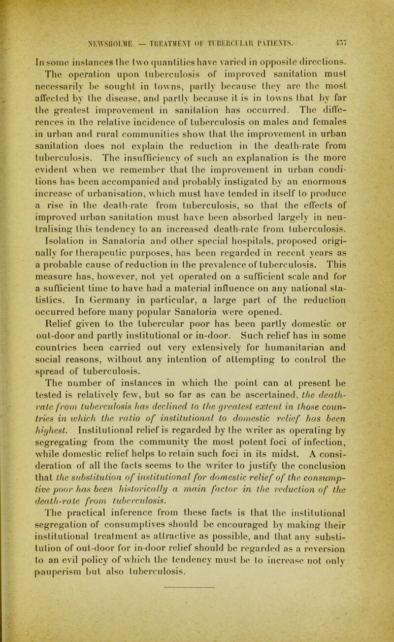'i NK\VS1101,MIv — TMHATMHNT OT Ti nKUCn-AU PATIENTS. i.»7 In some inslanccs llie two qnanlilics liavc varied in opposite directions. The opcralion upon tuberculosis of improved sanitation must necessarily be sought in towns, partly because they are the most allecled by the disease, and partly because it is in towns that l>y far the greatest improvement in sanitation has occurred. The ditfe- rences in the relative incidence of tuberculosis on males and females in urban and rural communities show that the improvement in urban sanitation does not explain the reduction in the death-rate from tuberculosis. The insufficiency of such an explanation is the more evident when Ave remember that the improvement in urban condi- tions has been accompanied and probably instigated by an enormous increase of urbanisation, whicti must have tended in itself to produce a rise in the deatti-rate from tuberculosis, so that the effects of improved urban sanitation must have been absorbed largely in neu- tralising this tendency to an increased death-rate from tuberculosis. Isolation in Sanatoria and other special hospitals, proposed origi- nally for therapeutic purposes, has been regarded in recent years as a probable cause of reduction in the prevalence of tuberculosis. This measure has, however, not yet operated on a sufficient scale and for a sufficient time to have had a material influence on any national sta- tistics. In Germany in particular, a large part of the reduction occurred before many popular Sanatoria were opened. Relief given to the tubercular poor has been partly domestic or out-door and partly institutional or in-door. Such relief has in some countries been carried out very extensively for humanitarian and social reasons, without any intention of attempting to control the spread of tuberculosis. The number of instances in which the point can at present be tested is relatively few, but so far as can be ascertained, the death- rate from tuberculosis has declined to the greatest extent in those coun- tries in ivhich the ratio of institutional to domestic relief has been highest. Institutional relief is regarded by the writer as operating by segregating from the community the most potent foci of infection, while domestic relief helps to retain such foci in its midst. A consi- deration of all the facts seems to the Avriter to justify the conclusion that the substitution of institutional for domestic relief of the consump- tive poor has been historically a main factor in the reduction of the death-rate from tuberculosis. The practical inference from these fads is that the institutional segregation of consumptives should be encouraged by making their institutional Irealment as attractive as possible, and that any substi- tution of out-door for in-door relief should be regarded as a reversion to an evil policy of Avhich the tendency musl be lo increase not only p<aupcrism but also luberculosis.