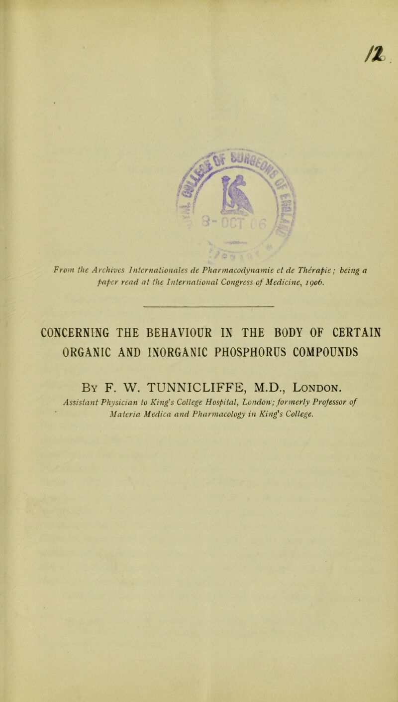 From the Archives Internationales dc Pharmacodynamic ct de Therapie; being a paper read at the International Congress of Medicine, igo6. CONCERNING THE BEHAVIOUR IN THE BODY OF CERTAIN ORGANIC AND INORGANIC PHOSPHORUS COMPOUNDS By F. W. TUNNICLIFFE, M.D., London. Assistant Physician to King's College Hospital, London; formerly Professor of Materia Mcdica and Pharmacology in King's College.