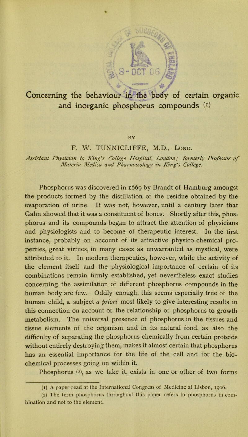 % H’,'' (V, g Concerning the behaviour in the body of certain organic and inorganic phosphorus compounds (1 2) BY F. W. TUNNICLIFFE, M.D., Lond. Assistant Physician to King's College Hospital, London; formerly Professor of Materia Medica and Pharmacology in King's College. Phosphorus was discovered in 1669 by Brandt of Hamburg amongst the products formed by the distillation of the residue obtained by the evaporation of urine. It was not, however, until a century later that Gahn showed that it was a constituent of bones. Shortly after this, phos- phorus and its compounds began to attract the attention of physicians and physiologists and to become of therapeutic interest. In the first instance, probably on account of its attractive physico-chemical pro- perties, great virtues, in many cases as unwarranted as mystical, were attributed to it. In modern therapeutics, however, while the activity of the element itself and the physiological importance of certain of its combinations remain firmly established, yet nevertheless exact studies concerning the assimilation of different phosphorus compounds in the human body are few. Oddly enough, this seems especially true of the human child, a subject a priori most likely to give interesting results in this connection on account of the relationship of phosphorus to growth metabolism. The universal presence of phosphorus in the tissues and tissue elements of the organism and in its natural food, as also the difficulty of separating the phosphorus chemically from certain proteids without entirely destroying them, makes it almost certain that phosphorus has an essential importance for the life of the cell and for the bio- chemical processes going on within it. Phosphorus (2), as we take it, exists in one or other of two forms (1) A paper read at the International Congress of Medicine at Lisbon, 1906. (2) The term phosphorus throughout this paper refers to phosphorus in com- bination and not to the element.