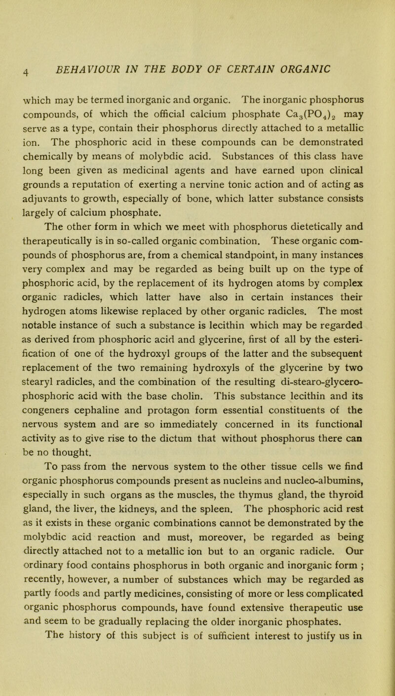 which may be termed inorganic and organic. The inorganic phosphorus compounds, of which the official calcium phosphate Ca3(P04)2 may serve as a type, contain their phosphorus directly attached to a metallic ion. The phosphoric acid in these compounds can be demonstrated chemically by means of molybdic acid. Substances of this class have long been given as medicinal agents and have earned upon clinical grounds a reputation of exerting a nervine tonic action and of acting as adjuvants to growth, especially of bone, which latter substance consists largely of calcium phosphate. The other form in which we meet with phosphorus dietetically and therapeutically is in so-called organic combination. These organic com- pounds of phosphorus are, from a chemical standpoint, in many instances very complex and may be regarded as being built up on the type of phosphoric acid, by the replacement of its hydrogen atoms by complex organic radicles, which latter have also in certain instances their hydrogen atoms likewise replaced by other organic radicles. The most notable instance of such a substance is lecithin which may be regarded as derived from phosphoric acid and glycerine, first of all by the esteri- fication of one of the hydroxyl groups of the latter and the subsequent replacement of the two remaining hydroxyls of the glycerine by two stearyl radicles, and the combination of the resulting di-stearo-glycero- phosphoric acid with the base cholin. This substance lecithin and its congeners cephaline and protagon form essential constituents of the nervous system and are so immediately concerned in its functional activity as to give rise to the dictum that without phosphorus there can be no thought. To pass from the nervous system to the other tissue cells we find organic phosphorus compounds present as nucleins and nucleo-albumins, especially in such organs as the muscles, the thymus gland, the thyroid gland, the liver, the kidneys, and the spleen. The phosphoric acid rest as it exists in these organic combinations cannot be demonstrated by the molybdic acid reaction and must, moreover, be regarded as being directly attached not to a metallic ion but to an organic radicle. Our ordinary food contains phosphorus in both organic and inorganic form ; recently, however, a number of substances which may be regarded as partly foods and partly medicines, consisting of more or less complicated organic phosphorus compounds, have found extensive therapeutic use and seem to be gradually replacing the older inorganic phosphates. The history of this subject is of sufficient interest to justify us in