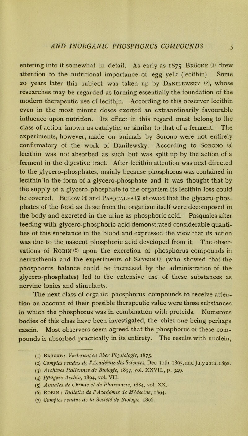 entering into it somewhat in detail. As early as 1875 Brucke (i) drew attention to the nutritional importance of egg yelk (lecithin). Some 20 years later this subject was taken up by Danilewskv (2), whose researches may be regarded as forming essentially the foundation of the modern therapeutic use of lecithin. According to this observer lecithin even in the most minute doses exerted an extraordinarily favourable influence upon nutrition. Its effect in this regard must belong to the class of action known as catalytic, or similar to that of a ferment. The experiments, however, made on animals by Sorono were not entirely confirmatory of the work of Danilewsky. According to Sorono (3) lecithin was not absorbed as such but was split up by the action of a ferment in the digestive tract. After lecithin attention was next directed to the glycero-phosphates, mainly because phosphorus was contained in lecithin in the form of a glycero-phosphate and it was thought that by the supply of a glycero-phosphate to the organism its lecithin loss could be covered. Bulow (4) and Pasquales (5) showed that the glycero-phos- phates of the food as those from the organism itself were decomposed in the body and excreted in the urine as phosphoric acid. Pasquales after feeding with glycero-phosphoric acid demonstrated considerable quanti- ties of this substance in the blood and expressed the view that its action was due to the nascent phosphoric acid developed from it. The obser- vations of Robin (6) upon the excretion of phosphorus compounds in neurasthenia and the experiments of Sanson (7) (who showed that the phosphorus balance could be increased by the administration of the glycero-phosphates) led to the extensive use of these substances as nervine tonics and stimulants. The next class of organic phosphorus compounds to receive atten- tion on account of their possible therapeutic value were those substances in which the phosphorus was in combination with proteids. Numerous bodies of this class have been investigated, the chief one being perhaps casein. Most observers seem agreed that the phosphorus of these com- pounds is absorbed practically in its entirety. The results with nuclein, (1) Brucke: Vorlesungen iiber Physiologic, 1875. (2) Comptes rendus dc VAcademic des Sciences, Dec. 30th, 1895, and July 20th, 1896. (3) Archives ltalienncs de Biologic, 1897, vol. XXVII., p. 349. (4) Pfliigers Archiv, 1894, vol. VII. (5) Annales de Chimie et de Phannacic, 1884, vol. XX. (6) Robin : Bulletin de P Academic de Medeciue, 1894. (7) Comptes rendus de la Societe dc Biologic, 1896.