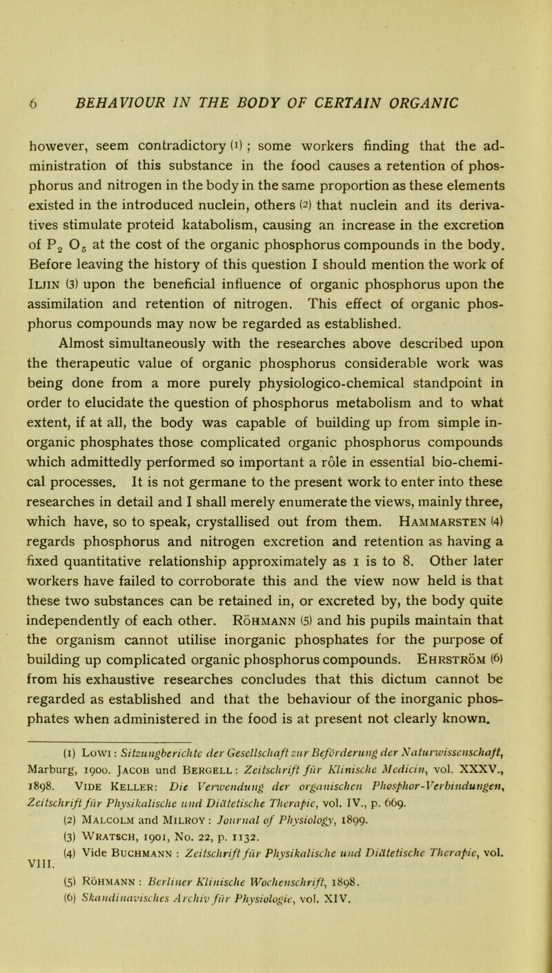 however, seem contradictory U) ; some workers finding that the ad- ministration of this substance in the food causes a retention of phos- phorus and nitrogen in the body in the same proportion as these elements existed in the introduced nuclein, others (2) that nuclein and its deriva- tives stimulate proteid katabolism, causing an increase in the excretion of P2 05 at the cost of the organic phosphorus compounds in the body. Before leaving the history of this question I should mention the work of Iljin (3) upon the beneficial influence of organic phosphorus upon the assimilation and retention of nitrogen. This effect of organic phos- phorus compounds may now be regarded as established. Almost simultaneously with the researches above described upon the therapeutic value of organic phosphorus considerable work was being done from a more purely physiologico-chemical standpoint in order to elucidate the question of phosphorus metabolism and to what extent, if at all, the body was capable of building up from simple in- organic phosphates those complicated organic phosphorus compounds which admittedly performed so important a role in essential bio-chemi- cal processes. It is not germane to the present work to enter into these researches in detail and I shall merely enumerate the views, mainly three, which have, so to speak, crystallised out from them. Hammarsten (4) regards phosphorus and nitrogen excretion and retention as having a fixed quantitative relationship approximately as 1 is to 8. Other later workers have failed to corroborate this and the view now held is that these two substances can be retained in, or excreted by, the body quite independently of each other. Rohmann (5) and his pupils maintain that the organism cannot utilise inorganic phosphates for the purpose of building up complicated organic phosphorus compounds. Ehrstrom (6) from his exhaustive researches concludes that this dictum cannot be regarded as established and that the behaviour of the inorganic phos- phates when administered in the food is at present not clearly known. (1) Lowi: Sitzungberichtc der Gesellschaft zur Beforderung der Naturwissenschaft, Marburg, 1900. Jacob und Bergell : Zeitschrift fi'ir Klinischc Mcdicin, vol. XXXV., 1898. Vide Keller: Die Verwcndung der organischcn Phosphor-Verbindungen, Zeitschriftfi'ir Pliysikalisclie und Diiitctische Therapic, vol. IV., p. 669. (2) Malcolm and Milroy : Journal of Physiology’, 1899. (3) Wratsch, 1901, No. 22, p. 1132. (4) Vide Buchmann : Zeitschrift filr Physikalische und Diiitetischc Therapic, vol. VIII. (5I Rohmann : Berliner Klinischc Wochenschrift, 1898. (0) Skandinavischcs Arcliiv fi'ir Physiologic, vol. XIV.