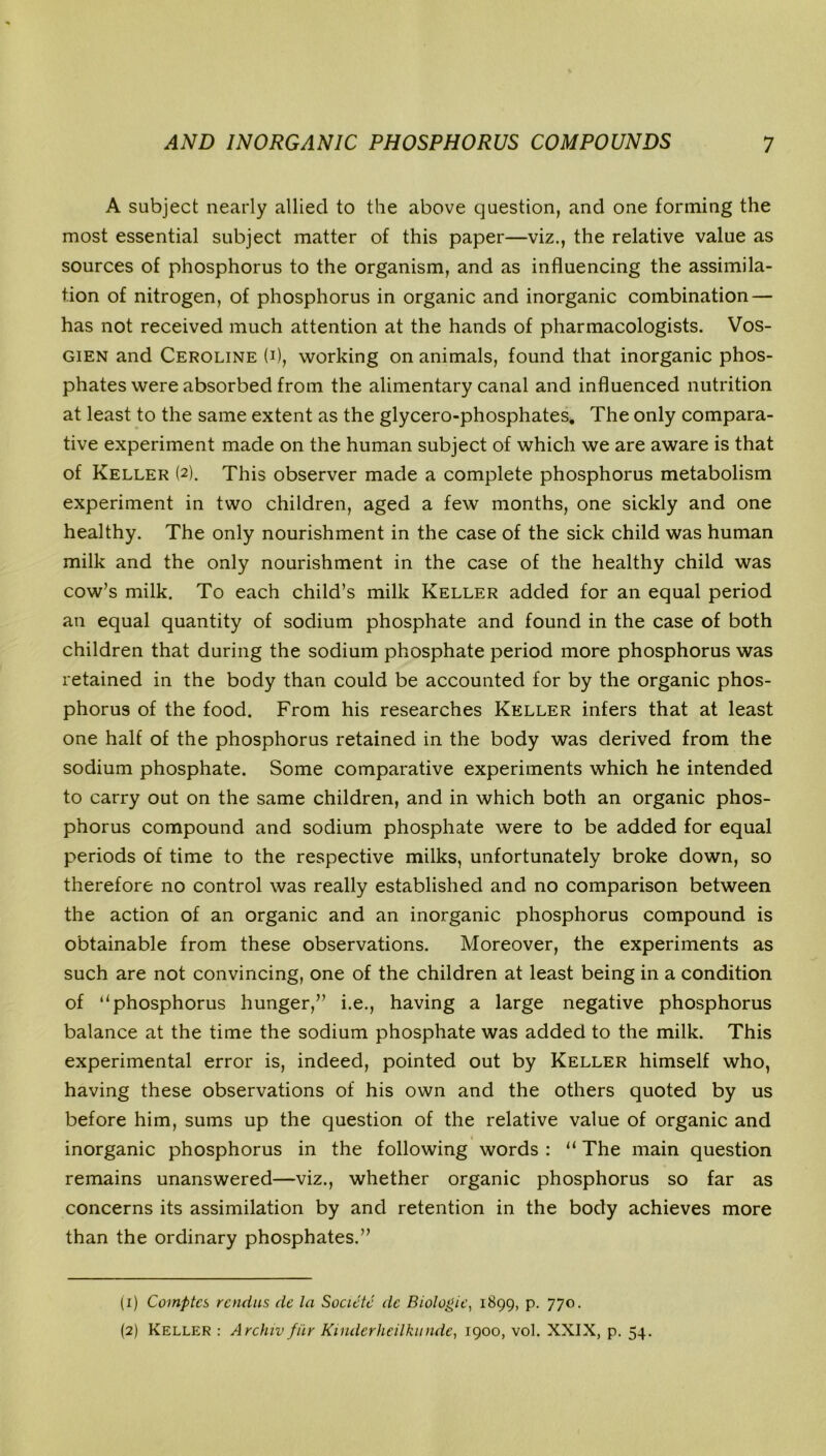 A subject nearly allied to the above question, and one forming the most essential subject matter of this paper—viz., the relative value as sources of phosphorus to the organism, and as influencing the assimila- tion of nitrogen, of phosphorus in organic and inorganic combination — has not received much attention at the hands of pharmacologists. Vos- gien and Ceroline (i), working on animals, found that inorganic phos- phates were absorbed from the alimentary canal and influenced nutrition at least to the same extent as the glycero-phosphates. The only compara- tive experiment made on the human subject of which we are aware is that of Keller (2). This observer made a complete phosphorus metabolism experiment in two children, aged a few months, one sickly and one healthy. The only nourishment in the case of the sick child was human milk and the only nourishment in the case of the healthy child was cow’s milk. To each child’s milk Keller added for an equal period an equal quantity of sodium phosphate and found in the case of both children that during the sodium phosphate period more phosphorus was retained in the body than could be accounted for by the organic phos- phorus of the food. From his researches Keller infers that at least one half of the phosphorus retained in the body was derived from the sodium phosphate. Some comparative experiments which he intended to carry out on the same children, and in which both an organic phos- phorus compound and sodium phosphate were to be added for equal periods of time to the respective milks, unfortunately broke down, so therefore no control was really established and no comparison between the action of an organic and an inorganic phosphorus compound is obtainable from these observations. Moreover, the experiments as such are not convincing, one of the children at least being in a condition of “phosphorus hunger,” i.e., having a large negative phosphorus balance at the time the sodium phosphate was added to the milk. This experimental error is, indeed, pointed out by Keller himself who, having these observations of his own and the others quoted by us before him, sums up the question of the relative value of organic and inorganic phosphorus in the following words : “ The main question remains unanswered—viz., whether organic phosphorus so far as concerns its assimilation by and retention in the body achieves more than the ordinary phosphates.” (1) Comptcs rcndus dc la Socictc dc Biologic, 1899, p. 770. (2) Keller : Archiv fur Kinderheilkunde, 1900, vol. XXIX, p. 54.