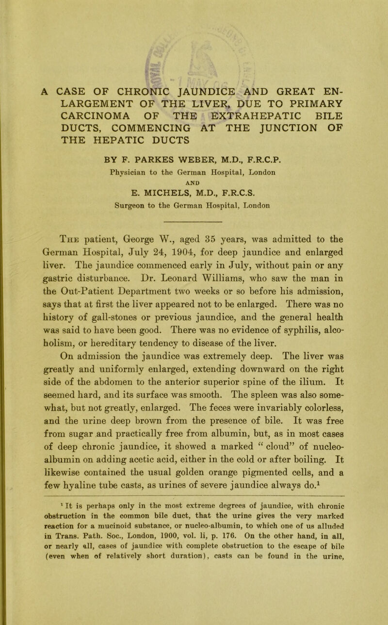 A CASE OF CHRONIC JAUNDICE AND GREAT EN- LARGEMENT OF THE LIVER, DUE TO PRIMARY CARCINOMA OF THE EXTRAHEPATIC BILE DUCTS, COMMENCING AT THE JUNCTION OF THE HEPATIC DUCTS BY F. PARKES WEBER, M.D., F.R.C.P. Physician to the German Hospital, London AND E. MICHELS, M.D., F.R.C.S. Surgeon to the German Hospital, London The patient, George W., aged 35 years, was admitted to the German Hospital, July 24, 1904, for deep jaundice and enlarged liver. The jaundice commenced early in July, without pain or any gastric disturbance. Dr. Leonard Williams, who saw the man in the Out-Patient Department two weeks or so before his admission, says that at first the liver appeared not to be enlarged. There was no history of gall-stones or previous jaundice, and the general health was said to have been good. There was no evidence of syphilis, alco- holism, or hereditary tendency to disease of the liver. On admission the jaundice was extremely deep. The liver was greatly and uniformly enlarged, extending downward on the right side of the abdomen to the anterior superior spine of the ilium. It seemed hard, and its surface was smooth. The spleen was also some- what, but not greatly, enlarged. The feces were invariably colorless, and the urine deep brown from the presence of bile. It was free from sugar and practically free from albumin, but, as in most cases of deep chronic jaundice, it showed a marked “ cloud” of nucleo- albumin on adding acetic acid, either in the cold or after boiling. It likewise contained the usual golden orange pigmented cells, and a few hyaline tube casts, as urines of severe jaundice always do.1 1 It is perhaps only in the most extreme degrees of jaundice, with chronic obstruction in the common bile duct, that the urine gives the very marked reaction for a mucinoid substance, or nucleo-albumin, to which one of us alluded in Trans. Path. Soc., London, 1900, vol. li, p. 176. On the other hand, in all, or nearly all, cases of jaundice with complete obstruction to the escape of bile (even when of relatively short duration), casts can be found in the urine,