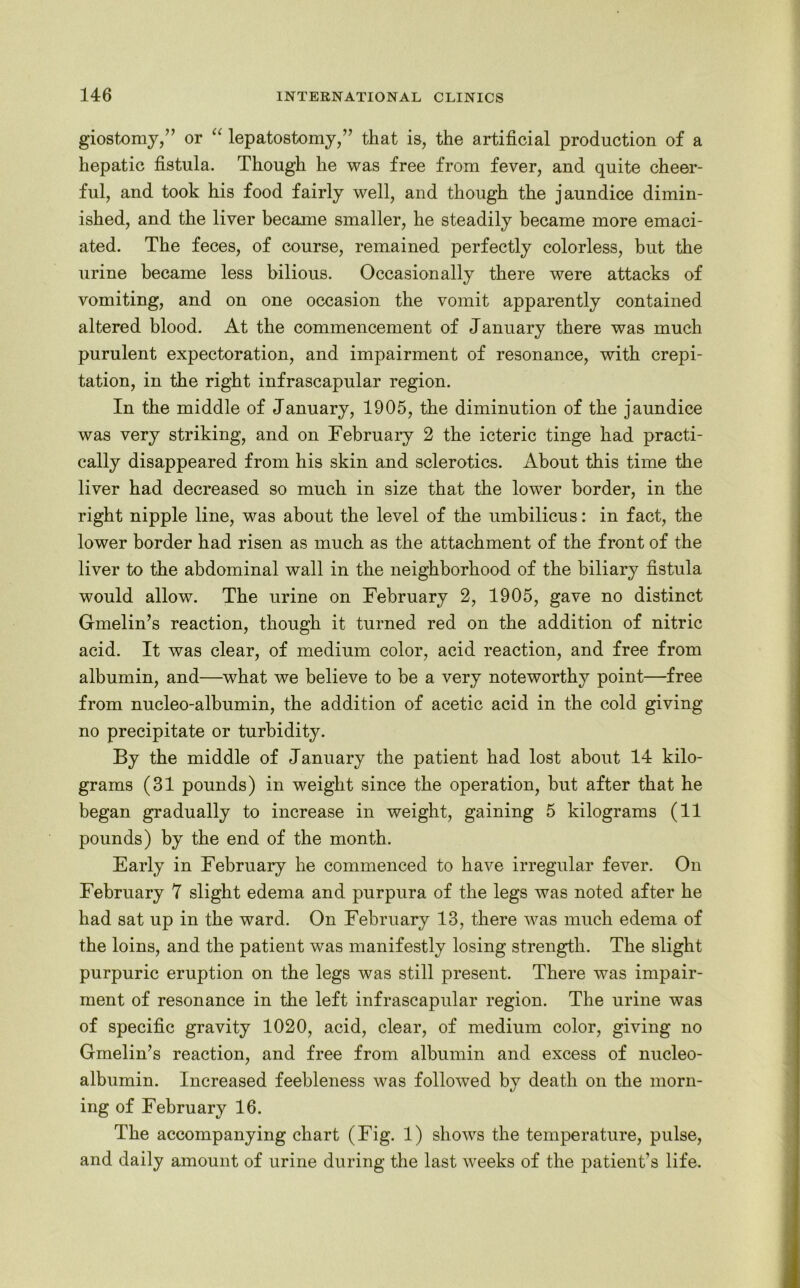 giostomy,” or “ lepatostomy,” that is, the artificial production of a hepatic fistula. Though he was free from fever, and quite cheer- ful, and took his food fairly well, and though the jaundice dimin- ished, and the liver became smaller, he steadily became more emaci- ated. The feces, of course, remained perfectly colorless, but the urine became less bilious. Occasionally there were attacks of vomiting, and on one occasion the vomit apparently contained altered blood. At the commencement of January there was much purulent expectoration, and impairment of resonance, with crepi- tation, in the right infrascapular region. In the middle of January, 1905, the diminution of the jaundice was very striking, and on February 2 the icteric tinge had practi- cally disappeared from his skin and sclerotics. About this time the liver had decreased so much in size that the lower border, in the right nipple line, was about the level of the umbilicus: in fact, the lower border had risen as much as the attachment of the front of the liver to the abdominal wall in the neighborhood of the biliary fistula would allow. The urine on February 2, 1905, gave no distinct Gmelin’s reaction, though it turned red on the addition of nitric acid. It was clear, of medium color, acid reaction, and free from albumin, and—what we believe to be a very noteworthy point—free from nucleo-albumin, the addition of acetic acid in the cold giving no precipitate or turbidity. By the middle of January the patient had lost about 14 kilo- grams (31 pounds) in weight since the operation, but after that he began gradually to increase in weight, gaining 5 kilograms (11 pounds) by the end of the month. Early in February he commenced to have irregular fever. On February 7 slight edema and purpura of the legs was noted after he had sat up in the ward. On February 13, there was much edema of the loins, and the patient was manifestly losing strength. The slight purpuric eruption on the legs was still present. There was impair- ment of resonance in the left infrascapular region. The urine was of specific gravity 1020, acid, clear, of medium color, giving no Gmelin’s reaction, and free from albumin and excess of nucleo- albumin. Increased feebleness was followed by death on the morn- ing of February 16. The accompanying chart (Fig. 1) shows the temperature, pulse, and daily amount of urine during the last weeks of the patient’s life.