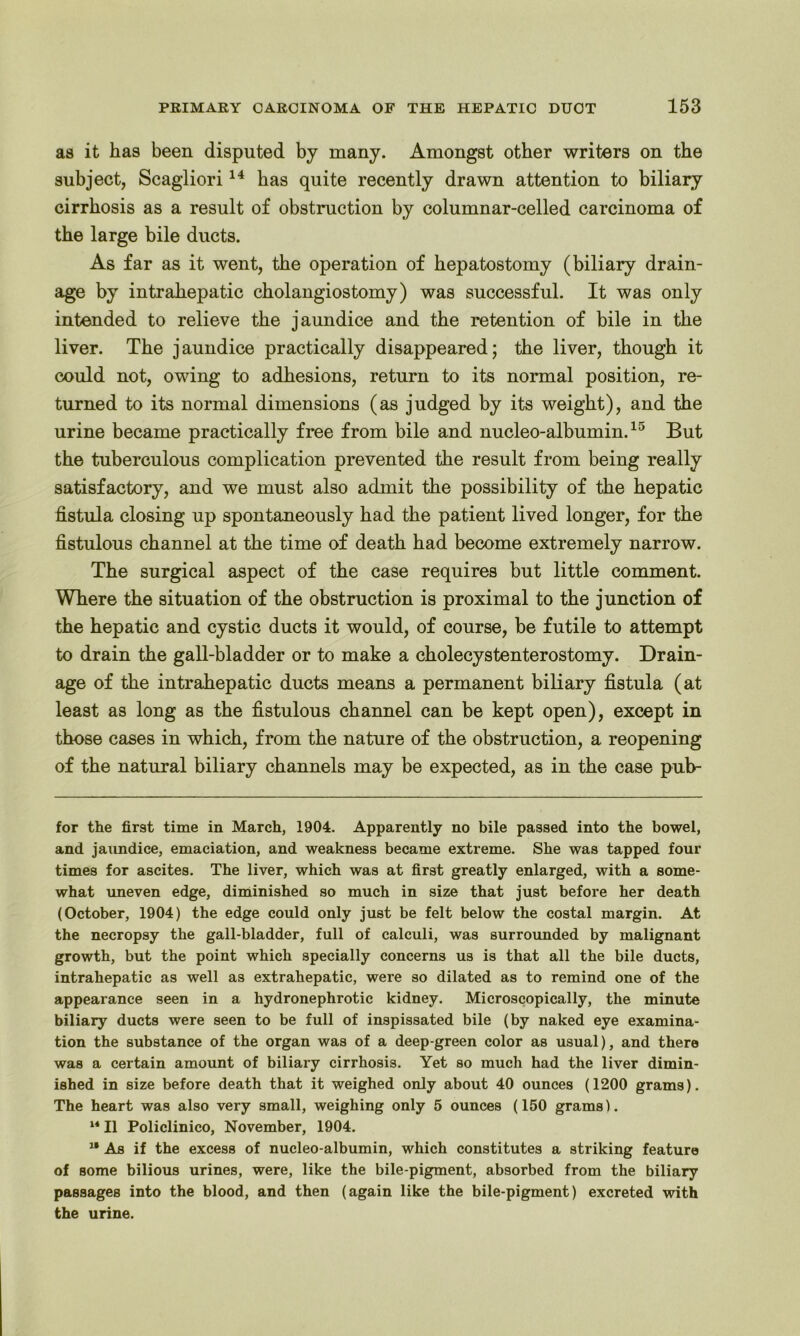 as it has been disputed by many. Amongst other writers on the subject, Scagliori14 has quite recently drawn attention to biliary cirrhosis as a result of obstruction by columnar-celled carcinoma of the large bile ducts. As far as it went, the operation of bepatostomy (biliary drain- age by intrahepatic cbolangiostomy) was successful. It was only intended to relieve the jaundice and the retention of bile in the liver. The jaundice practically disappeared; the liver, though it could not, owing to adhesions, return to its normal position, re- turned to its normal dimensions (as judged by its weight), and the urine became practically free from bile and nucleo-albumin.15 But the tuberculous complication prevented the result from being really satisfactory, and we must also admit the possibility of the hepatic fistula closing up spontaneously had the patient lived longer, for the fistulous channel at the time of death had become extremely narrow. The surgical aspect of the case requires but little comment. Where the situation of the obstruction is proximal to the junction of the hepatic and cystic ducts it would, of course, be futile to attempt to drain the gall-bladder or to make a cholecystenterostomy. Drain- age of the intrahepatic ducts means a permanent biliary fistula (at least as long as the fistulous channel can be kept open), except in those cases in which, from the nature of the obstruction, a reopening of the natural biliary channels may be expected, as in the case pub- for the first time in March, 1904. Apparently no bile passed into the bowel, and jaundice, emaciation, and weakness became extreme. She was tapped four times for ascites. The liver, which was at first greatly enlarged, with a some- what uneven edge, diminished so much in size that just before her death (October, 1904) the edge could only just be felt below the costal margin. At the necropsy the gall-bladder, full of calculi, was surrounded by malignant growth, but the point which specially concerns us is that all the bile ducts, intrahepatic as well as extrahepatic, were so dilated as to remind one of the appearance seen in a hydronephrotic kidney. Microscopically, the minute biliary ducts were seen to be full of inspissated bile (by naked eye examina- tion the substance of the organ was of a deep-green color as usual), and there was a certain amount of biliary cirrhosis. Yet so much had the liver dimin- ished in size before death that it weighed only about 40 ounces (1200 grams). The heart was also very small, weighing only 5 ounces (150 grams). l* II Policlinico, November, 1904. 11 As if the excess of nucleo-albumin, which constitutes a striking feature of some bilious urines, were, like the bile-pigment, absorbed from the biliary passages into the blood, and then (again like the bile-pigment) excreted with the urine.