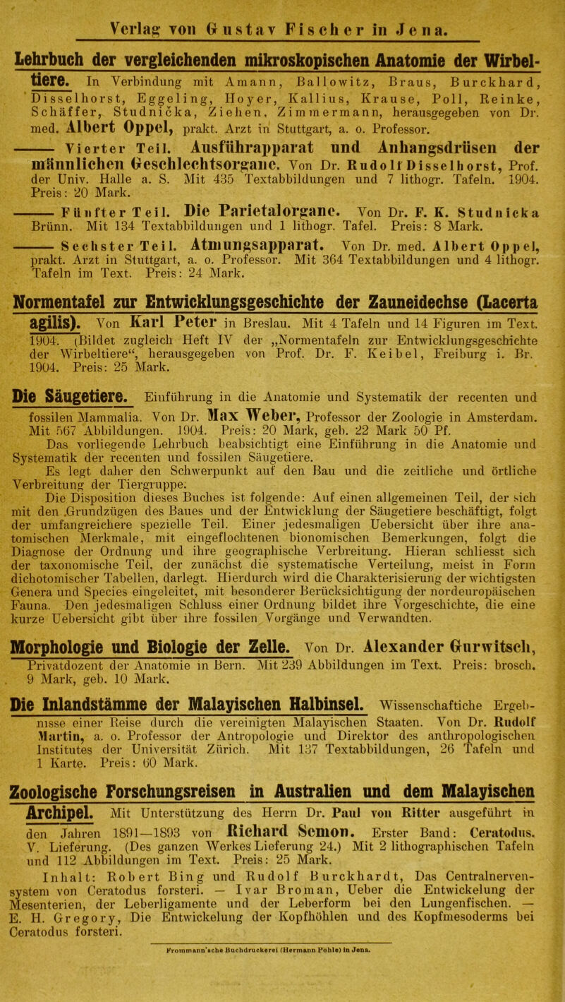 lehrbuch der vergleichenden mikroskopischen Anatomie der Wirbel- tiere. In Verbindung mit Amann, Ballowitz, Braus, Burckhard, Disselhorst, Eggeling, IIoyer, Kallius, Krause, Poll, Reinke, Schaffer, Studnicka, Ziehen, Zimmerrnann, herausgegeben von Dr. med. Albert Oppel, prakt. Arzt in Stuttgart, a. o. Professor. Yierter Teil. Ausfiihrapparat und Anhangsdriisen der mUnnlichen Geschleehtsorgane. Yon Dr. Rudolf Disselhorst, Prof, der Univ. Halle a. S. Mit 435 Textabbildungen und 7 lithogr. Tafeln. 1904. Preis: 20 Mark. Fiilifter Teil. Die Parietalorgane. Yon Dr. F. K. Studnicka Brlinn. Mit 134 Textabbildungen und 1 lithogr. Tafel. Preis: 8 Mark. Sechster Teil. Atmungsapparat. Von Dr. med. Albert Oppel, prakt. Arzt in Stuttgart, a. o. Professor. Mit 364 Textabbildungen und 4 lithogr. Tafeln im Text. Preis: 24 Mark. Normentafel zur Entwieklungsgeschichte der Zauneidechse (lacerta agilis). Yon Karl Peter in Breslau. Mit 4 Tafeln und 14 Figuren im Text. 1904. (Bildet zugleich Heft IV der „Normentafeln zur Entwieklungsgeschichte der Wirbeltiere“, herausgegeben von Prof. Dr. F. Keibel, Freiburg i. Br. 1904. Preis: 25 Mark. Die Saugetiere. Einfulirung in die Anatomie und Systematik der recenten und fossilen Mammalia. Yon Dr. Max Weber, Professor der Zoologie in Amsterdam. Mit 567 Abbildungen. 1904. Preis: 20 Mark, geb. 22 Mark 50 Pf. Das vorliegende Lehrbuch beabsichtigt eine Einfuhrung in die Anatomie und Systematik der recenten und fossilen Saugetiere. Es legt daher den Scliwerpunkt auf den Bau und die zeitliche und ortliche Yerbreitung der Tiergruppe. Die Disposition dieses Buches ist folgende: Auf einen allgemeinen Teil, der sich mit den .Grundzugen des Baues und der Entwicklung der Saugetiere beschaftigt, folgt der umfangreichere spezielle Teil. Einer jedesmaligen Uebersicht liber ihre ana- tomischen Merkmale, mit eingeflochtenen bionomischen Bemerkungen, folgt die Diagnose der Ordnung und ihre geographische Verbreitung. Hieran schliesst sich der taxonomische Teil, der zunachst die systematische Verteilung, meist in Form dichotomischer Tabellen, darlegt. Hierdurch wird die Charakterisierung der wichtigsten Genera und Species eingeleitet, mit besonderer Beriicksichtigung der nordeuropaischen Fauna. Den jedesmaligen Schluss einer Ordnung bildet ihre Yorgeschielite, die eine kurze Uebersicht gibt liber ihre fossilen Vorgange und Verwandten. Morphologic und Biologie der Zelle. Von Dr. Alexander Gurwitscli, Privatdozent der Anatomie in Bern. Mit 239 Abbildungen im Text. Preis: brosch. 9 Mark, geb. 10 Mark. Die Inlandstamme der Malayischen Halbinsel. Wissenschaftiche Ergeb- nisse einer Reise durch die vereinigten Malayischen Staaten. Yon Dr. Rudolf Martin, a. o. Professor der Antropologie und Direktor des anthropologischen Institutes der Universitat Zurich. Mit 137 Textabbildungen, 26 Tafeln und 1 Karte. Preis: 60 Mark. Zoologische Forschungsreisen in Australien und dem Malayischen Archipel. Mit Unterstiitzung des Herrn Dr. Paul you Ritter ausgeflihrt in den Jaliren 1891—1893 von Diehard ScniOn. Erster Band: Ceratodus. V. Lieferung. (Des ganzen Werkes' Lieferung 24.) Mit 2 litliographischen Tafeln und 112 Abbildungen im Text. Preis: 25 Mark. Inhalt: Robert Bing und Rudolf Burckhard t, Das Centralnerven- system von Ceratodus forsteri. — Ivar Broman, Ueber die Entwickelung der Mesenterien, der Leberligamente und der Leberform bei den Lungenfischen. — E. II. Gregory, Die Entwickelung der Kopfhohlen und des Kopfmesoderms bei Ceratodus forsteri. Krommann’sche Buchdruckerei (Hermann Pohle) In Jena.