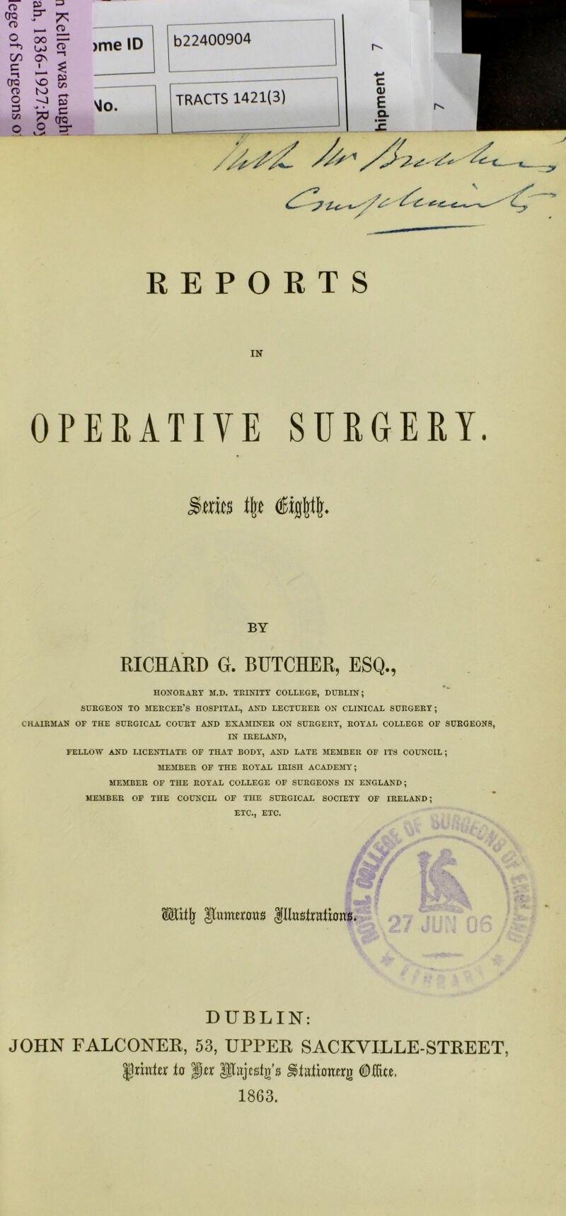 CD CD o OO -+2 LtJ CD CO On •—t c i M OQ vO V C/2 CD O to '-J r CO 3 C/2 N# • 7* C OQ o o sr REPORTS IN OPERATIVE SURGERY. >mts % iijpi. BY RICHARD G. BUTCHER, ESQ., HONORARY M.D. TRINITY COLLEGE, DUBLIN; SUEGEON TO MEECEE’S HOSPITAL, AND LECTUEEE ON CLINICAL SUEGEEY; CHAIRMAN OF THE SURGICAL COURT AND EXAMINEE ON SURGERY, ROYAL COLLEGE OF SURGEONS, IN IRELAND, FELLOW AND LICENTIATE OF THAT BODY, AND LATE MEMBER OF ITS COUNCIL; MEMBER OF THE ROYAL IRISH ACADEMY; MEMBER OF THE ROYAL COLLEGE OF SURGEONS IN ENGLAND; MEMBER OF THE COUNCIL OF THE SURGICAL SOCIETY OF IRELAND; ETC., ETC. gM DUBLIN: JOHN FALCONER, 53, UPPER SACKVILLE-STREET, $nvdtx to 'jgjzx pajcsfg'a Mte, 1863.