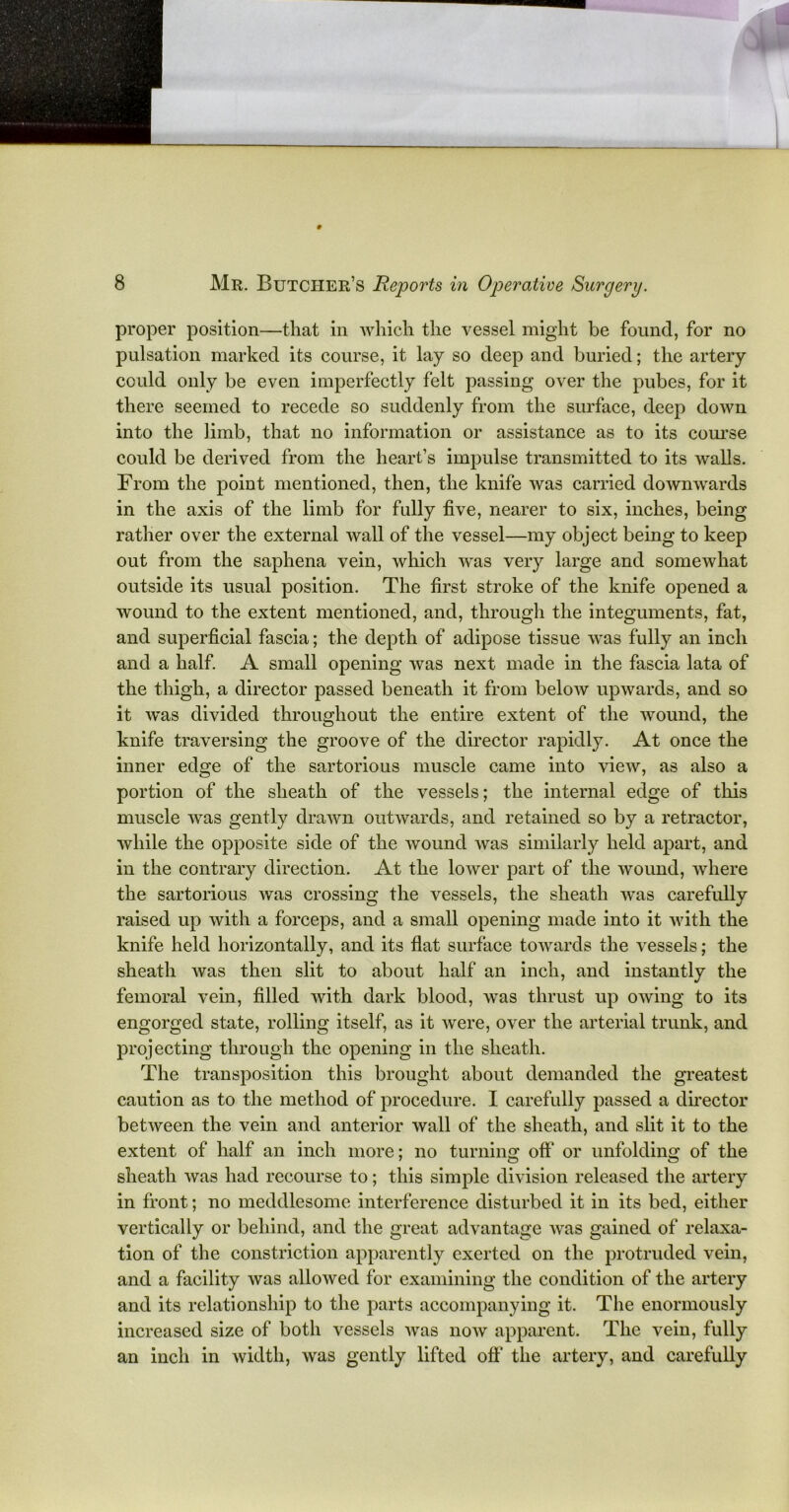 proper position—that in which the vessel might be found, for no pulsation marked its course, it lay so deep and buried; the artery could only be even imperfectly felt passing over the pubes, for it there seemed to recede so suddenly from the surface, deep down into the limb, that no information or assistance as to its course could be derived from the heart’s impulse transmitted to its walls. From the point mentioned, then, the knife was carried downwards in the axis of the limb for fully five, nearer to six, inches, being rather over the external wall of the vessel—my object being to keep out from the saphena vein, which was very large and somewhat outside its usual position. The first stroke of the knife opened a wound to the extent mentioned, and, through the integuments, fat, and superficial fascia; the depth of adipose tissue was fully an inch and a half. A small opening was next made in the fascia lata of the thigh, a director passed beneath it from below upwards, and so it was divided throughout the entire extent of the wound, the knife traversing the groove of the director rapidly. At once the inner edge of the sartorious muscle came into view, as also a portion of the sheath of the vessels; the internal edge of this muscle was gently drawn outwards, and retained so by a retractor, while the opposite side of the wound was similarly held apart, and in the contrary direction. At the lower part of the wound, where the sartorious was crossing the vessels, the sheath was carefully raised up with a forceps, and a small opening made into it with the knife held horizontally, and its flat surface towards the vessels; the sheath was then slit to about half an inch, and instantly the femoral vein, filled with dark blood, was thrust up owing to its engorged state, rolling itself, as it were, over the arterial trunk, and projecting through the opening in the sheath. The transposition this brought about demanded the greatest caution as to the method of procedure. I carefully passed a director between the vein and anterior wall of the sheath, and slit it to the extent of half an inch more; no turning off or unfolding of the sheath was had recourse to; this simple division released the artery in front; no meddlesome interference disturbed it in its bed, either vertically or behind, and the great advantage was gained of relaxa- tion of the constriction apparently exerted on the protruded vein, and a facility was allowed for examining the condition of the artery and its relationship to the parts accompanying it. The enormously increased size of both vessels was now apparent. The vein, fully an inch in width, was gently lifted off the artery, and carefully